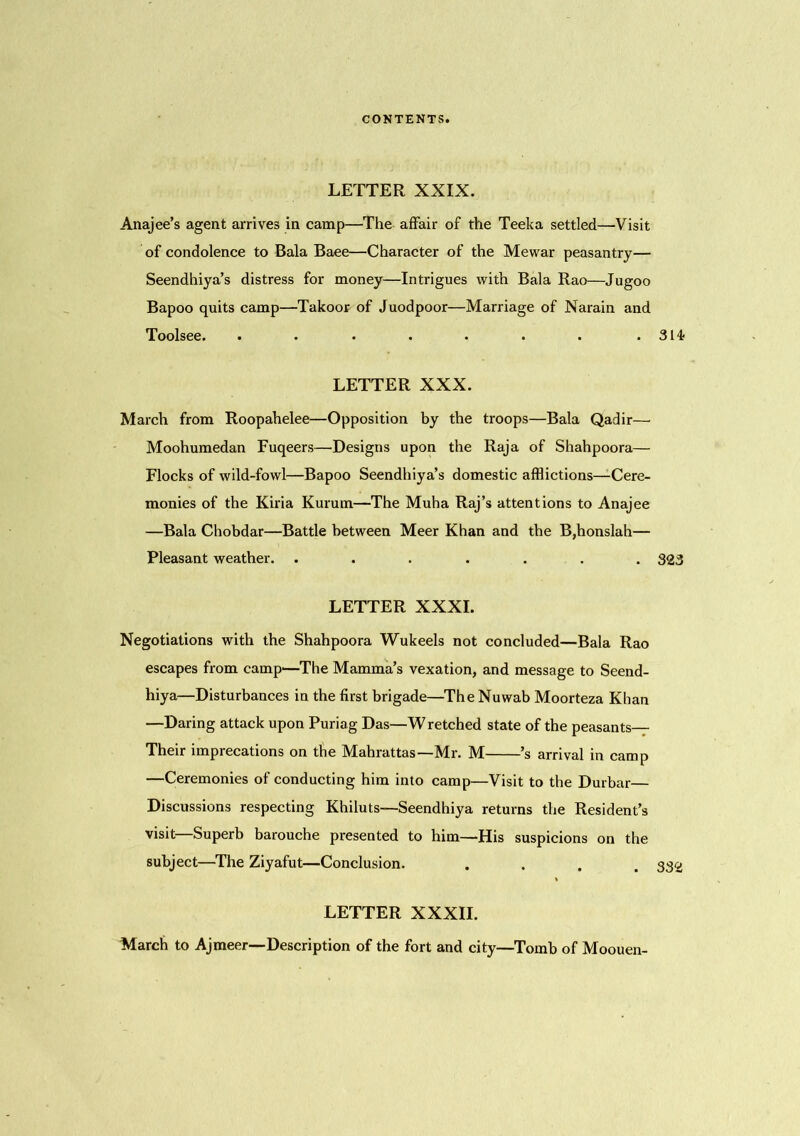 LETTER XXIX. Anajee’s agent arrives in camp—The affair of the Teeka settled—Visit of condolence to Bala Baee—Character of the Mewar peasantry— Seendhiya’s distress for money—Intrigues with Bala Rao—Jugoo Bapoo quits camp—Takoor of Juodpoor—Marriage of Narain and Toolsee. . . . . • . . .314? LETTER XXX. March from Roopahelee—Opposition by the troops—Bala Qadir— Moohumedan Fuqeers—Designs upon the Raja of Shahpoora— Flocks of wild-fowl—Bapoo Seendhiya’s domestic afflictions—Cere- monies of the Kiria Kurum—The Muha Raj’s attentions to Anajee —Bala Chobdar—Battle between Meer Khan and the B,honslah— Pleasant weather. ....... 323 LETTER XXXI. Negotiations with the Shahpoora Wukeels not concluded—Bala Rao escapes from camp—The Mamma’s vexation, and message to Seend- hiya—Disturbances in the first brigade—The Nuwab Moorteza Khan —Daring attack upon Puriag Das—Wretched state of the peasants— Their imprecations on the Mahrattas—Mr. M ’s arrival in camp —Ceremonies of conducting him into camp—Visit to the Durbar— Discussions respecting Khiluts—Seendhiya returns the Resident’s visit—Superb barouche presented to him—His suspicions on the subject—The Ziyafut—Conclusion. .... LETTER XXXII. March to Ajmeer—Description of the fort and city—Tomb of Moouen-