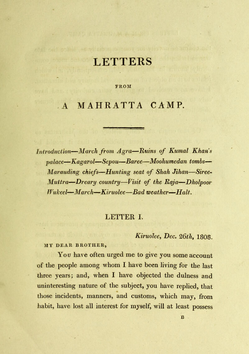 LETTERS FROM A MAHRATTA CAMP. Introduction—March from Agra—Ruins of Kumal Khan’s palace—Kagarol—Sepou—Baree—Moohumedan tombs— Marauding chiefs—Hunting seat of Shah Jihan—Siree- Muttra—Dreary country—Visit of the Raja—Dholpoor Wukeel—March—Kiruolee—Bad weather—Halt. LETTER I. Kiruolee, Dec. 26th, 1808. MY DEAR BROTHER, You have often urged me to give you some account of the people among whom I have been living for the last three years; and, when I have objected the dulness and uninteresting nature of the subject, you have replied, that those incidents, manners, and customs, which may, from habit, have lost all interest for myself, will at least possess B