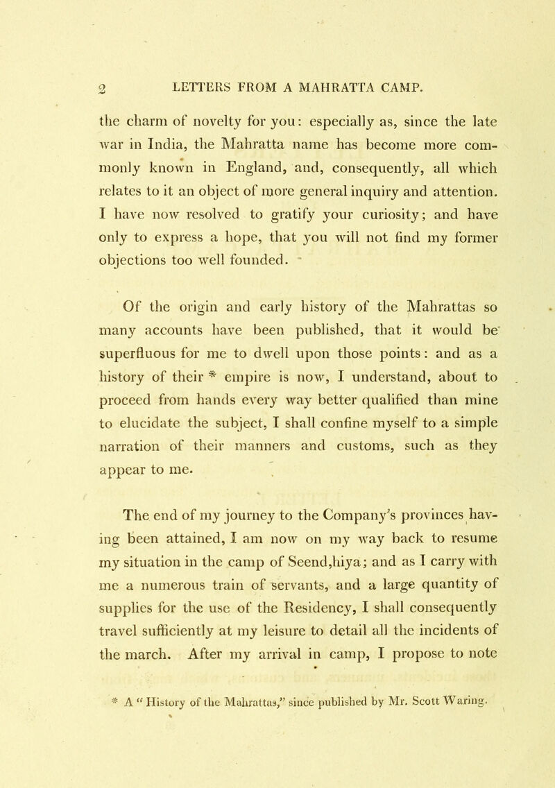 the charm of novelty for you: especially as, since the late Avar in India, the Mahratta name has become more com- monly known in England, and, consequently, all which relates to it an object of more general inquiry and attention. I have now resolved to gratify your curiosity; and have only to express a hope, that you will not find my former objections too Avell founded. Of the origin and early history of the Mahrattas so many accounts have been published, that it would be superfluous for me to dwell upon those points: and as a history of their * empire is now, I understand, about to proceed from hands eATery way better qualified than mine to elucidate the subject, I shall confine myself to a simple narration of their manners and customs, such as they appear to me. The end of my journey to the Company's provinces hav- ing been attained, I am now on my Avay back to resume my situation in the camp of Seend,hiya; and as I carry with me a numerous train of servants, and a large quantity of supplies for the use of the Residency, I shall consequently travel sufficiently at my leisure to detail all the incidents of the march. After my arrival in camp, I propose to note * A “ History of the Mahrattas,” since published by Mr. Scott Waring.