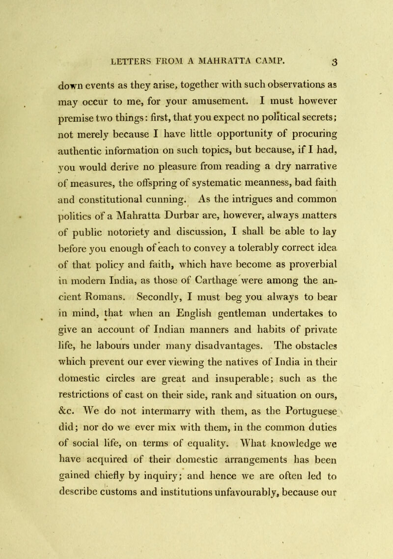down events as they arise, together with such observations as may occur to me, for your amusement. I must however premise two things: first, that you expect no political secrets; not merely because I have little opportunity of procuring authentic information on such topics, but because, if I had, you would derive no pleasure from reading a dry narrative of measures, the offspring of systematic meanness, bad faith and constitutional cunning. As the intrigues and common politics of a Mahratta Durbar are, however, always matters of public notoriety and discussion, I shall be able to lay before you enough of each to convey a tolerably correct idea of that policy and faith, which have become as proverbial in modern India, as those of Carthage were among the an- cient Romans. Secondly, I must beg you always to bear in mind, that when an English gentleman undertakes to give an account of Indian manners and habits of private life, he labours under many disadvantages. The obstacles which prevent our ever viewing the natives of India in their domestic circles are great and insuperable; such as the restrictions of cast on their side, rank and situation on ours, &c. We do not intermarry with them, as the Portuguese did; nor do we ever mix with them, in the common duties of social life, on terms of equality. What knowledge we have acquired of their domestic arrangements has been gained chiefly by inquiry; and hence we are often led to describe customs and institutions unfavourably, because our