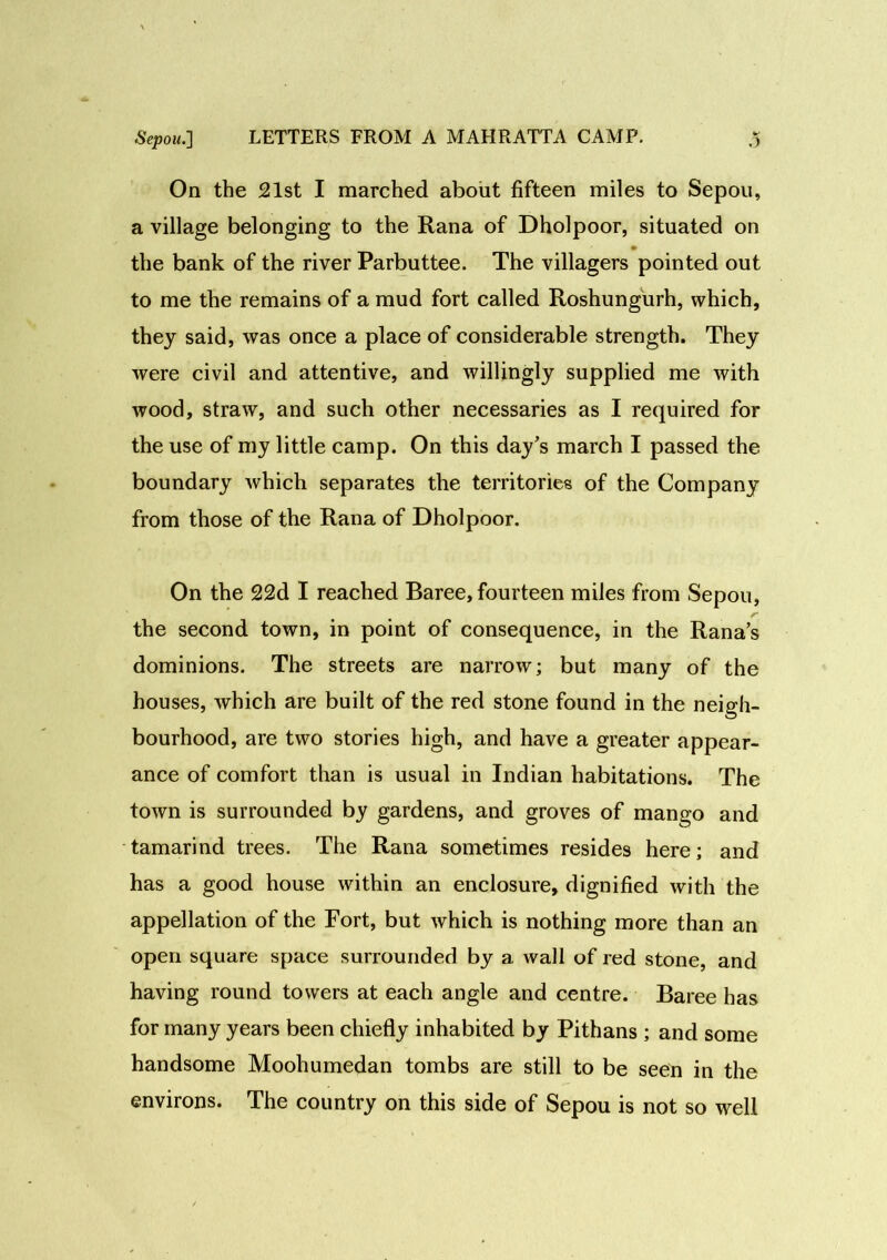 On the 21st I marched about fifteen miles to Sepou, a village belonging to the Rana of Dholpoor, situated on the bank of the river Parbuttee. The villagers pointed out to me the remains of a mud fort called Roshungurh, which, they said, was once a place of considerable strength. They were civil and attentive, and willingly supplied me with wood, straw, and such other necessaries as I required for the use of my little camp. On this day’s march I passed the boundary which separates the territories of the Company from those of the Rana of Dholpoor. On the 22d I reached Baree, fourteen miles from Sepou, r the second town, in point of consequence, in the Rana’s dominions. The streets are narrow; but many of the houses, which are built of the red stone found in the neigh- bourhood, are two stories high, and have a greater appear- ance of comfort than is usual in Indian habitations. The town is surrounded by gardens, and groves of mango and tamarind trees. The Rana sometimes resides here; and has a good house within an enclosure, dignified with the appellation of the Fort, but which is nothing more than an open square space surrounded by a wall of red stone, and having round towers at each angle and centre. Baree has for many years been chiefly inhabited by Pithans ; and some handsome Moohumedan tombs are still to be seen in the environs. The country on this side of Sepou is not so well