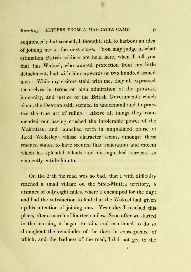 acquiesced; but seemed, I thought, still to harbour an ide& of joining me at the next stage. You may judge in what estimation British soldiers are held here, when I tell you that this Wukeel, who wanted protection from my little detachment, had with him upwards of two hundred armed men. While my visitors staid with me, they all expressed themselves in terms of high admiration of the prowess, humanity, and justice of the British Government; which alone, the Deewan said, seemed to understand and to prac- tise the true art of ruling. Above all things they com- mended our having crushed the intolerable power of the Mahrattas; and launched forth in unqualified praise of Lord Wellesley; whose character seems, amongst these rescued states, to have secured that veneration and esteem which his splendid talents and distinguished services so eminently entitle him to. On the 24th the road was so bad, that I with difficulty reached a small village on the Siree-Muttra territory, a distance of only eight miles, where I encamped for the day; and had the satisfaction to find that the Wukeel had given up his intention of joining me. Yesterday I reached this place, after a march of fourteen miles. Soon after we started in the morning it began to rain, and continued to do so throughout the remainder of the day: in consequence of which, and the badness of the road, I did not get to the c