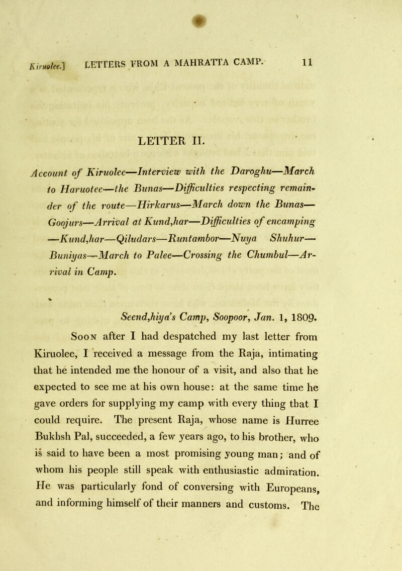 Kiruolee.'] LETTER II. Account of Kiruolee—Interview) with the Daroghu—March to Haruotee—the Bunas—Difficulties respecting remain- der of the route—Hirkarus—March down the Bunas— Goojurs—Arrival at Kund,har—Difficulties of encamping —Kundjiar—Qiludars—Runtambor—Nuya Shuhur— Buniyas^-March to Palee—Crossing the Chumbul—Ar- rival in Camp. % Seendjiiyas Camp, Soopoor, Jan. 1, 1809* Soon after I had despatched my last letter from Kiruolee, I received a message from the Raja, intimating that he intended me the honour of a visit, and also that he expected to see me at his own house: at the same time he gave orders for supplying my camp with every thing that I could require. The present Raja, whose name is Hurree Bukhsh Pal, succeeded, a few years ago, to his brother, who is said to have been a most promising young man; and of whom his people still speak with enthusiastic admiration. He was particularly fond of conversing with Europeans, and informing himself of their manners and customs. The