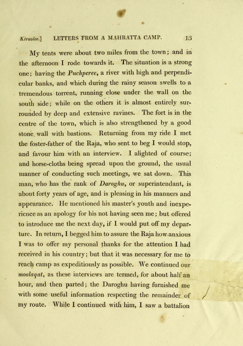 My tents were about two miles from the town; and in the afternoon I rode towards it. The situation is a strong one; having the Puchperee, a river with high and perpendi- cular banks, and which during the rainy season swells to a tremendous torrent, running close under the wall on the south side; while on the others it is almost entirely sur- rounded by deep and extensive ravines. The fort is in the centre of the town, which is also strengthened by a good stone wall with bastions. Returning from my ride I met the foster-father of the Raja, who sent to beg I would stop, and favour him with an interview. I alighted of course; and horse-cloths being spread upon the ground, the usual manner of conducting such meetings, we sat down. This man, who has the rank of Daroghu, or superintendant, is about forty years of age, and is pleasing in his manners and appearance. He mentioned his master’s youth and inexpe- rience as an apology for his not having seen me; but offered to introduce me the next day, if I would put off my depar- ture. In return, I begged him to assure the Raja how anxious I was to offer my personal thanks for the attention I had received in his country; but that it was necessary for me to reach camp as expeditiously as possible. We continued our moolaqat, as these interviews are termed, for about half an hour, and then parted; the Daroghu having furnished me with some useful information respecting the remainder of my route. While I continued with him, I saw a battalion