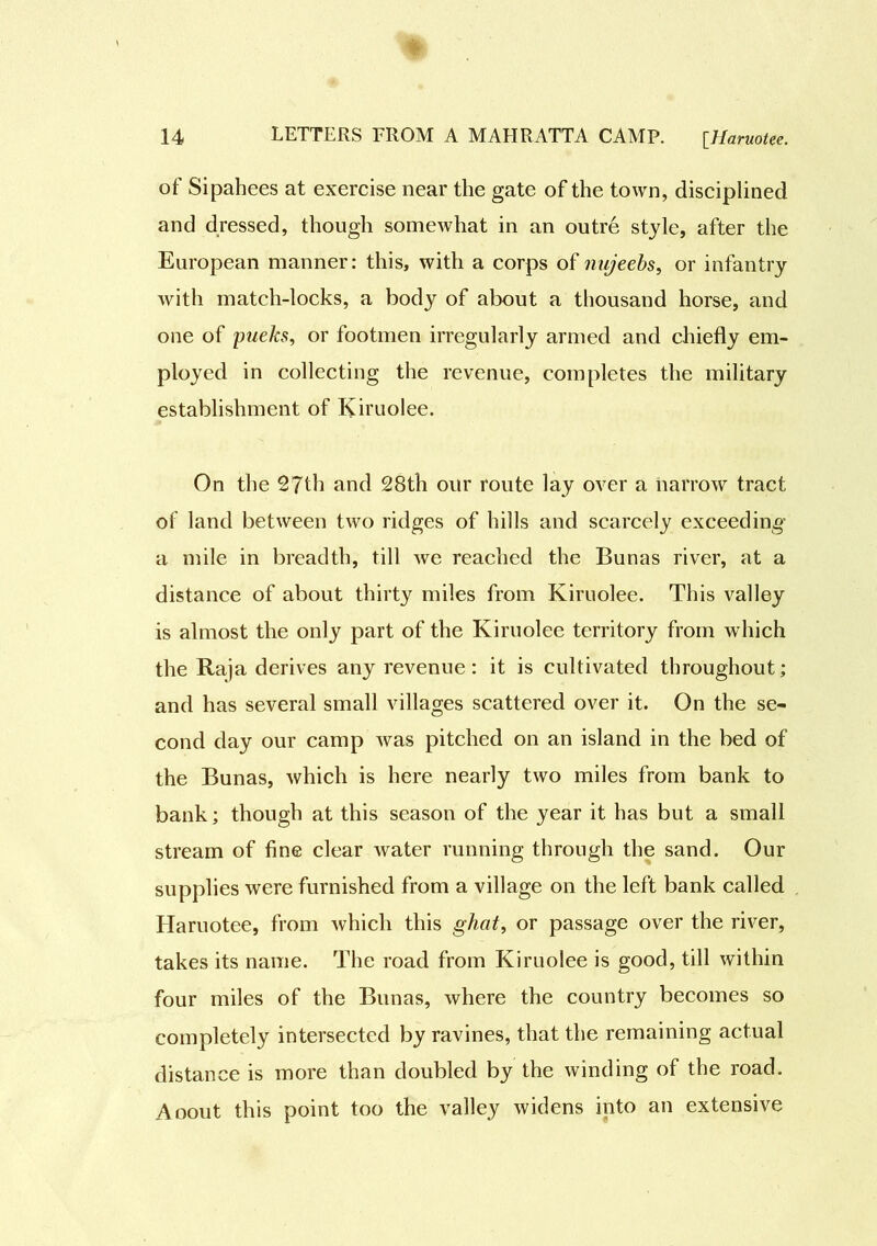 of Sipahees at exercise near the gate of the town, disciplined and dressed, though somewhat in an outre style, after the European manner: this, with a corps of nujeebs, or infantry with match-locks, a body of about a thousand horse, and one of pueks, or footmen irregularly armed and chiefly em- ployed in collecting the revenue, completes the military establishment of Kiruolee. On the 27th and 28th our route lay over a narrow tract of land between two ridges of hills and scarcely exceeding a mile in breadth, till we reached the Bunas river, at a distance of about thirty miles from Kiruolee. This valley is almost the only part of the Kiruolee territory from which the Raja derives any revenue: it is cultivated throughout; and has several small villages scattered over it. On the se- cond day our camp was pitched on an island in the bed of the Bunas, which is here nearly two miles from bank to bank; though at this season of the year it has but a small stream of fine clear water running through the sand. Our supplies were furnished from a village on the left bank called Haruotee, from which this ghat, or passage over the river, takes its name. The road from Kiruolee is good, till within four miles of the Bunas, where the country becomes so completely intersected by ravines, that the remaining actual distance is more than doubled by the winding of the road. Aoout this point too the valley widens into an extensive