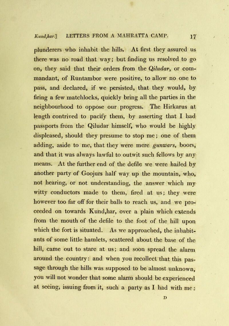 plunderers who inhabit the hills. At first they assured us there was no road that way; but finding us resolved to go on, they said that their orders from the Qiludar, or com- mandant, of Runtambor were positive, to allow no one to pass, and declared, if we persisted, that they would, by firing a few matchlocks, quickly bring all the parties in the neighbourhood to oppose our progress. The Hirkarus at length contrived to pacify them, by asserting that I had passports from the Qiludar himself, who would be highly displeased, should they presume to stop me; one of them adding, aside to me, that they were mere gunwars, boors, and that it was always lawful to outwit such fellows by any means. At the further end of the defile we were hailed by another party of Goojurs half way up the mountain, who, not hearing, or not understanding, the answer which my witty conductors made to them, fired at us; they were however too far off for their balls to reach us, and we pro- ceeded on towards Kund,har, over a plain which extends from the mouth of the defile to the foot of the hill upon which the fort is situated. As we approached, the inhabit- ants of some little hamlets, scattered about the base of the hill, came out to stare at us; and soon spread the alarm around the country: and when you recollect that this pas- sage through the hills was supposed to be almost unknown, you will not wonder that some alarm should be experienced at seeing, issuing from it, such a party as I had with me; D