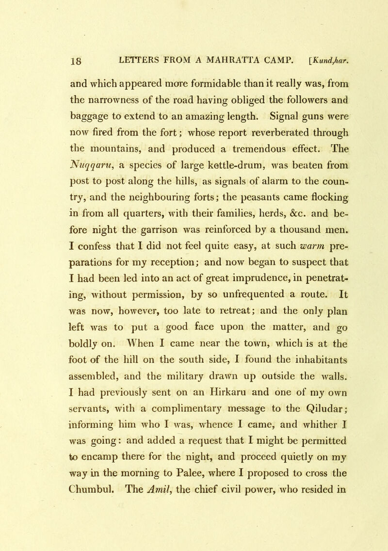 and which appeared more formidable than it really was, from the narrowness of the road having obliged the followers and baggage to extend to an amazing length. Signal guns were now fired from the fort; whose report reverberated through the mountains, and produced a tremendous effect. The Nuqqaru, a species of large kettle-drum, was beaten from post to post along the hills, as signals of alarm to the coun- try, and the neighbouring forts; the peasants came flocking in from all quarters, with their families, herds, &c. and be- fore night the garrison was reinforced by a thousand men. I confess that I did not feel quite easy, at such warm pre- parations for my reception; and now began to suspect that I had been led into an act of great imprudence, in penetrat- ing, without permission, by so unfrequented a route. It was now, however, too late to retreat; and the only plan left was to put a good face upon the matter, and go boldly on. When I came near the town, which is at the foot of the hill on the south side, I found the inhabitants assembled, and the military drawn up outside the walls. I had previously sent on an Hirkaru and one of my own servants, with a complimentary message to the Qiludar; informing him who I was, whence I came, and whither I was going: and added a request that I might be permitted to encamp there for the night, and proceed quietly on my way in the morning to Palee, where I proposed to cross the Chumbul. The Amil, the chief civil power, who resided in