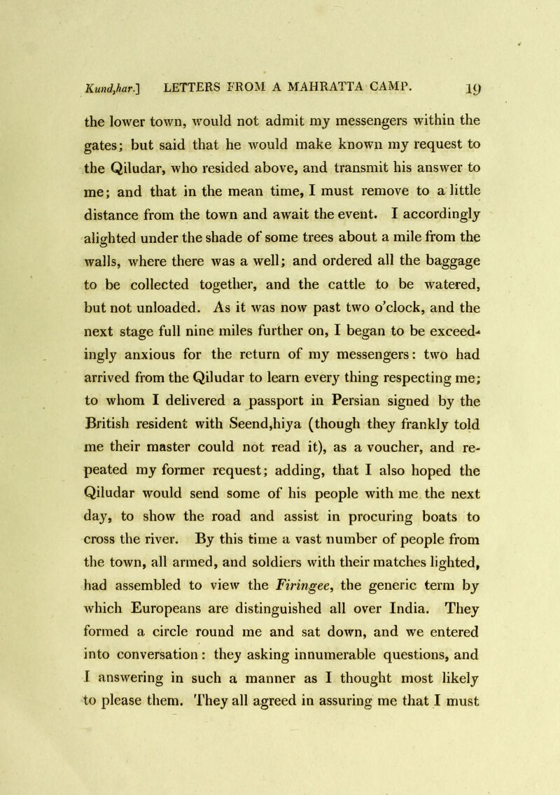 the lower town, would not admit my messengers within the gates; but said that he would make known my request to the Qiludar, who resided above, and transmit his answer to me; and that in the mean time, I must remove to a little distance from the town and await the event. I accordingly alighted under the shade of some trees about a mile from the walls, where there was a well; and ordered all the baggage to be collected together, and the cattle to be watered, but not unloaded. As it was now past two o’clock, and the next stage full nine miles further on, I began to be exceed* ingly anxious for the return of my messengers: two had arrived from the Qiludar to learn every thing respecting me; to whom I delivered a passport in Persian signed by the British resident with Seend,hiya (though they frankly told me their master could not read it), as a voucher, and re- peated my former request; adding, that I also hoped the Qiludar would send some of his people with me the next day, to show the road and assist in procuring boats to cross the river. By this time a vast number of people from the town, all armed, and soldiers with their matches lighted, had assembled to view the Firingee, the generic term by which Europeans are distinguished all over India. They formed a circle round me and sat down, and we entered into conversation: they asking innumerable questions, and I answering in such a manner as I thought most likely to please them. They all agreed in assuring me that I must