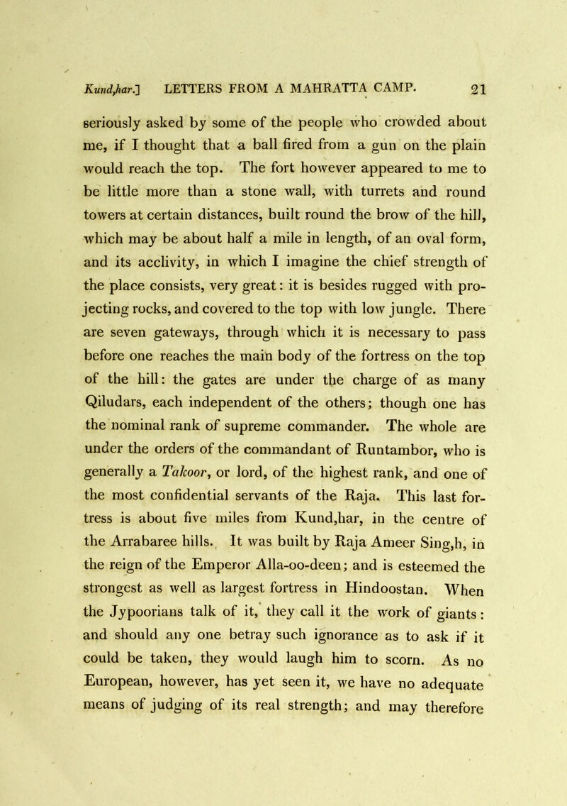 seriously asked by some of the people who crowded about me, if I thought that a ball fired from a gun on the plain would reach the top. The fort however appeared to me to be little more than a stone wall, with turrets and round towers at certain distances, built round the brow of the hill, which may be about half a mile in length, of an oval form, and its acclivity, in which I imagine the chief strength of the place consists, very great: it is besides rugged with pro- jecting rocks, and covered to the top with low jungle. There are seven gateways, through which it is necessary to pass before one reaches the main body of the fortress on the top of the hill: the gates are under the charge of as many Qiludars, each independent of the others; though one has the nominal rank of supreme commander. The whole are under the orders of the commandant of Runtambor, who is generally a Takoor, or lord, of the highest rank, and one of the most confidential servants of the Raja. This last for- tress is about five miles from Kund,har, in the centre of the Arrabaree hills. It was built by Raja Ameer Sing,h, in the reign of the Emperor Alla-oo-deen; and is esteemed the strongest as well as largest fortress in Hindoostan. When the Jypoorians talk of it, they call it the work of giants : and should any one betray such ignorance as to ask if it could be taken, they would laugh him to scorn. As no European, however, has yet seen it, we have no adequate means of judging of its real strength; and may therefore