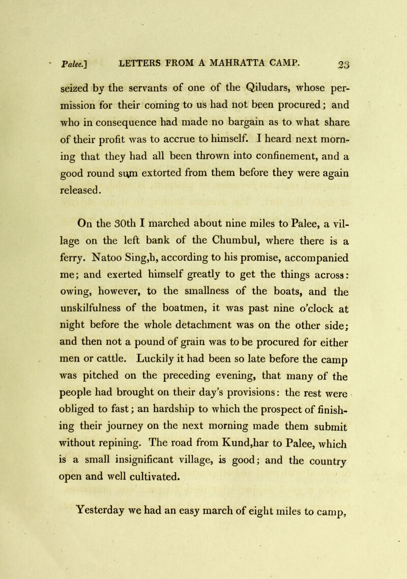 seized by the servants of one of the Qiludars, whose per- mission for their coming to us had not been procured; and who in consequence had made no bargain as to what share of their profit was to accrue to himself. I heard next morn- ing that they had all been thrown into confinement, and a good round si\m extorted from them before they were again released. On the 30th I marched about nine miles to Palee, a vil- lage on the left bank of the Chumbul, where there is a ferry. Natoo Sing,h, according to his promise, accompanied me; and exerted himself greatly to get the things across: owing, however, to the smallness of the boats, and the unskilfulness of the boatmen, it was past nine o’clock at night before the whole detachment was on the other side; and then not a pound of grain was to be procured for either men or cattle. Luckily it had been so late before the camp was pitched on the preceding evening, that many of the people had brought on their day’s provisions: the rest were obliged to fast; an hardship to which the prospect of finish- ing their journey on the next morning made them submit without repining. The road from Kund,har to Palee, which is a small insignificant village, is good; and the country open and well cultivated. Yesterday we had an easy march of eight miles to camp,