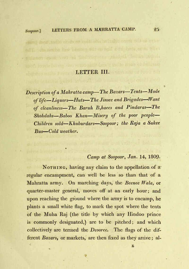 Soopoor.] LETTER III. Description of a Mahratta camp—The Bazars—Tents—Mode of life—Liquors—Huts—The Jinsee and Brigades—TVant of cleanliness—The Baruh BJiaees and Pindaras—The Shohdahs—Baboo Khan—Misery of the poor people— Children sold—Khuburdars—Soopoor; the- Raja a Sukee Buo—Cold weather. Camp at Soopoor, Jan. 14, 1809- Nothing, having any claim to the appellation of a regular encampment, can well be less so than that of a Mahratta army. On marching days, the Beenee Wala, or quarter-master general, moves off at an early hour; and upon reaching the ground where the army is to encamp, he plants a small white flag, to mark the spot where the tents of the Muha Raj (the title by which any Hindoo prince is commonly designated,) are to be pitched; and which collectively are termed the Deooree. The flags of the dif- ferent Bazars, or markets, are then fixed as they arrive; al- E