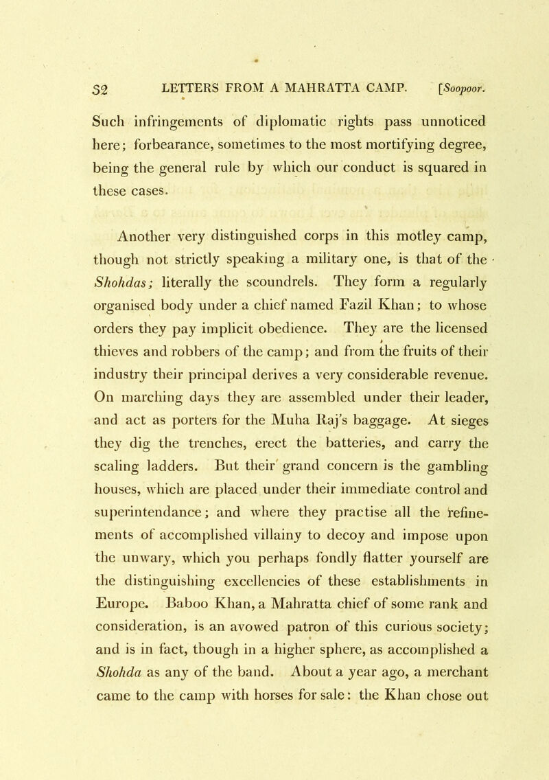 Such infringements of diplomatic rights pass unnoticed here; forbearance, sometimes to the most mortifying degree, being the general rule by which our conduct is squared in these cases. Another very distinguished corps in this motley camp, though not strictly speaking a military one, is that of the Shohdas; literally the scoundrels. They form a regularly organised body under a chief named Fazil Khan; to whose orders they pay implicit obedience. They are the licensed * thieves and robbers of the camp; and from the fruits of their industry their principal derives a very considerable revenue. On marching days they are assembled under their leader, and act as porters for the Muha Raj’s baggage. At sieges they dig the trenches, erect the batteries, and carry the scaling ladders. But their grand concern is the gambling houses, which are placed under their immediate control and superintendance; and where they practise all the refine- ments of accomplished villainy to decoy and impose upon the unwary, which you perhaps fondly flatter yourself are the distinguishing excellencies of these establishments in Europe. Baboo Khan, a Mahratta chief of some rank and consideration, is an avowed patron of this curious society; and is in fact, though in a higher sphere, as accomplished a Shohda as any of the band. About a year ago, a merchant came to the camp with horses for sale: the Khan chose out