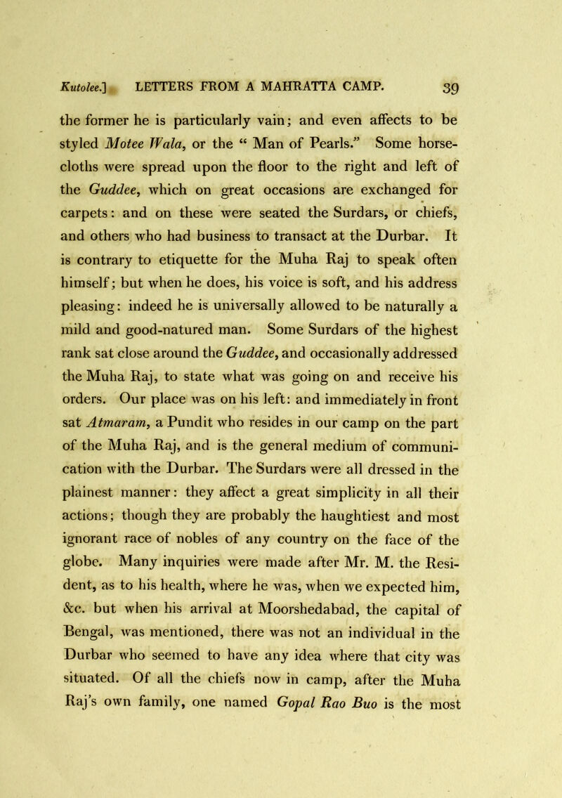 the former he is particularly vain; and even affects to be styled Motee Wala, or the “ Man of Pearls/’ Some horse- cloths were spread upon the floor to the right and left of the Guddee, which on great occasions are exchanged for carpets: and on these were seated the Surdars, or chiefs, and others who had business to transact at the Durbar. It is contrary to etiquette for the Muha Raj to speak often himself; but when he does, his voice is soft, and his address pleasing: indeed he is universally allowed to be naturally a mild and good-natured man. Some Surdars of the highest rank sat close around the Guddee, and occasionally addressed the Muha Raj, to state what was going on and receive his orders. Our place was on his left: and immediately in front sat Atmaram, a Pundit who resides in our camp on the part of the Muha Raj, and is the general medium of communi- cation with the Durbar. The Surdars were all dressed in the plainest manner: they affect a great simplicity in all their actions; though they are probably the haughtiest and most ignorant race of nobles of any country on the face of the globe. Many inquiries were made after Mr. M. the Resi- dent, as to his health, where he was, when we expected him, &c. but when his arrival at Moorshedabad, the capital of Bengal, was mentioned, there was not an individual in the Durbar who seemed to have any idea where that city was situated. Of all the chiefs now in camp, after the Muha Raj’s own family, one named Gopal Rao Buo is the most