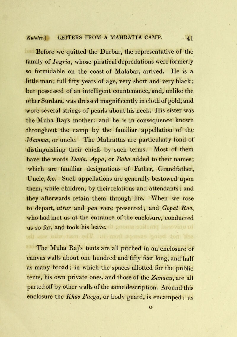 Before we quitted the Durbar, the representative of the family of Ingria, whose piratical depredations were formerly so formidable on the coast of Malabar, arrived. He is a little man; full fifty years of age, very short and very black; but possessed of an intelligent countenance, and, unlike the other Surdars, was dressed magnificently in cloth of gold, and wore several strings of pearls about his neck. His sister was the Muha Raj’s mother: and he is in consequence known throughout the camp by the familiar appellation of the Mamma, or uncle. The Mahrattas are particularly fond of distinguishing their chiefs by such terms. Most of them have the words Dada, Appa, or Baba added to their names; which are familiar designations of Father, Grandfather, Uncle, &c. Such appellations are generally bestowed upon them, while children, by their relations and attendants; and they afterwards retain them through life. When we rose to depart, uttur and pan were presented; and Gopal Rao, who had met us at the entrance of the enclosure, conducted us so far, and took his leave. The Muha Raj’s tents are all pitched in an enclosure of canvas walls about one hundred and fifty feet long, and half as many broad; in which the spaces allotted for the public tents, his own private ones, and those of the Zunanu, are all parted off by other walls of the same description. Around this enclosure the Khas Paega, or body guard, is encamped; as G