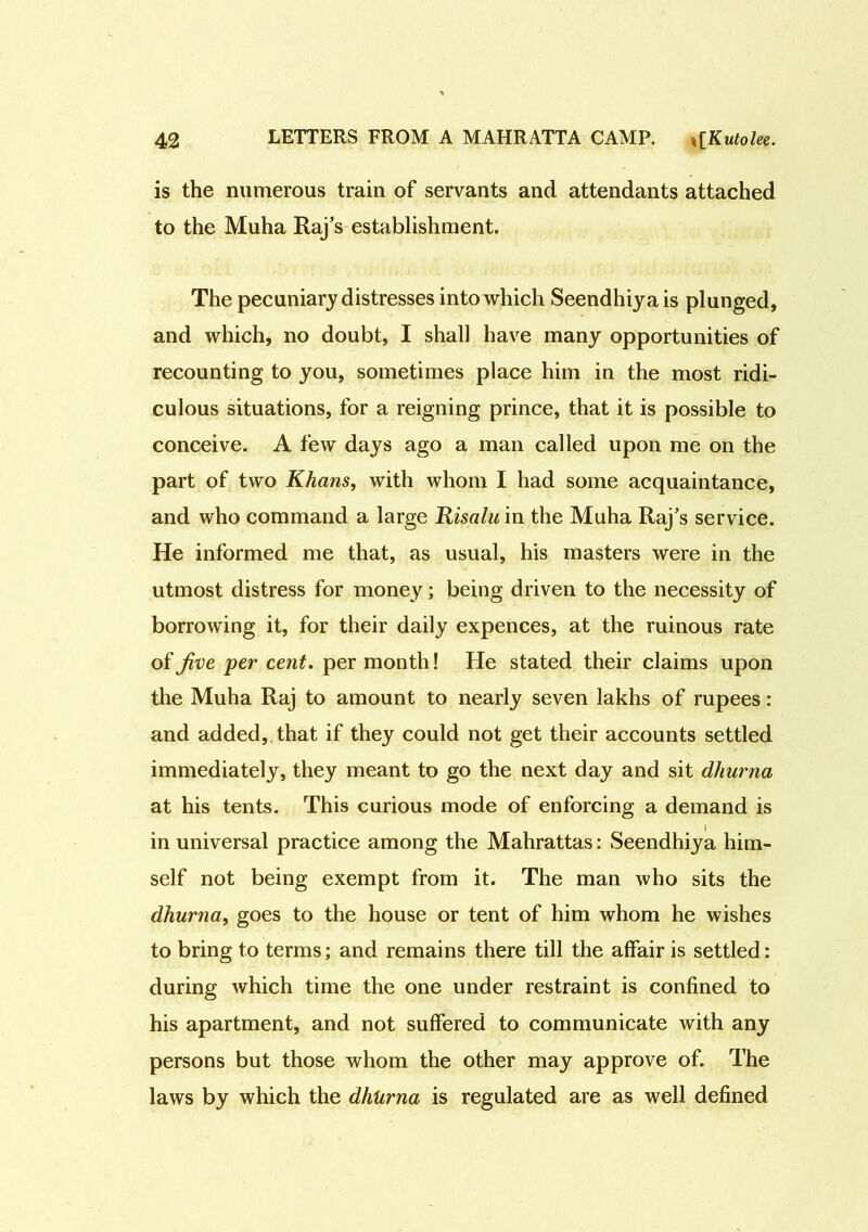 is the numerous train of servants and attendants attached to the Muha Raj’s establishment. The pecuniary distresses into which Seendhiyais plunged, and which, no doubt, I shall have many opportunities of recounting to you, sometimes place him in the most ridi- culous situations, for a reigning prince, that it is possible to conceive. A few days ago a man called upon me on the part of two Khans, with whom I had some acquaintance, and who command a large Risalu in the Muha Raj’s service. He informed me that, as usual, his masters were in the utmost distress for money; being driven to the necessity of borrowing it, for their daily expences, at the ruinous rate of Jive per cent. per month! He stated their claims upon the Muha Raj to amount to nearly seven lakhs of rupees: and added, that if they could not get their accounts settled immediately, they meant to go the next day and sit dhurna at his tents. This curious mode of enforcing a demand is in universal practice among the Mahrattas: Seendhiya him- self not being exempt from it. The man who sits the dhurna, goes to the house or tent of him whom he wishes to bring to terms; and remains there till the affair is settled: during which time the one under restraint is confined to his apartment, and not suffered to communicate with any persons but those whom the other may approve of. The laws by which the dhurna is regulated are as well defined