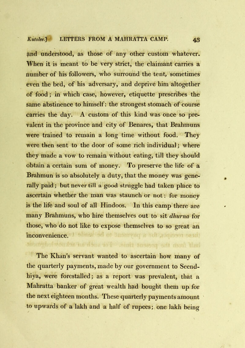 and understood, as those of any other custom whatever. When it is meant to be very strict, the claimant carries a number of his followers, who surround the tent, sometimes even the bed, of his adversary, and deprive him altogether of food; in which case, however, etiquette prescribes the same abstinence to himself: the strongest stomach of course carries the day. A custom of this kind was once so pre- valent in the province and city of Benares, that Brahmuns were trained to remain a long time without food. They were then sent to the door of some rich individual; where they made a vow to remain without eating, till they should obtain a certain sum of money. To preserve the life of a Brahmun is so absolutely a duty, that the money was gene- rally paid; but never till a good struggle had taken place to ascertain whether the man was staunch or not: for money is the life and soul of all Hindoos. In this camp there are many Brahmuns, who hire themselves out to sit dhurna for those, who do not like to expose themselves to so great an inconvenience. The Khan's servant wanted to ascertain how many of the quarterly payments, made by our government to Seend- hiya, were forestalled; as a report was prevalent, that a Mahratta banker of great wealth had bought them up for the next eighteen months. These quarterly payments amount to upwards of a lakh and a half of rupees; one lakh being