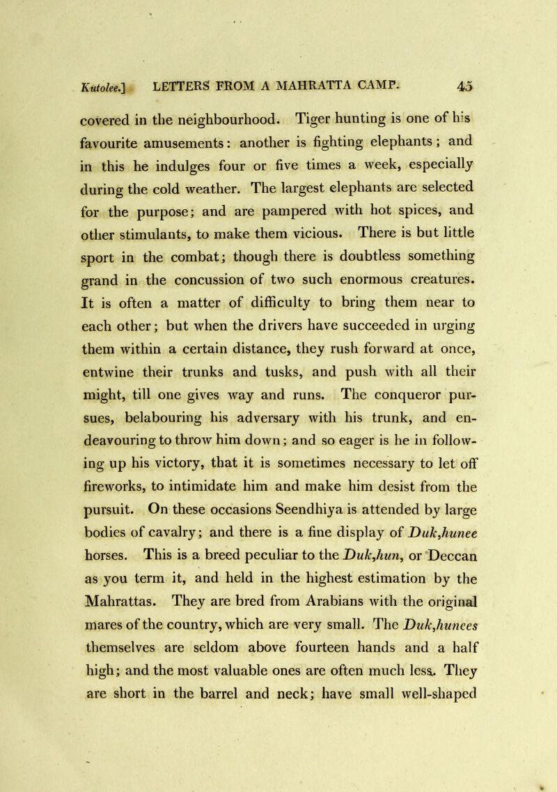 covered in the neighbourhood. Tiger hunting is one of his favourite amusements: another is fighting elephants; and in this he indulges four or five times a week, especially during the cold weather. The largest elephants are selected for the purpose; and are pampered with hot spices, and other stimulants, to make them vicious. There is but little sport in the combat; though there is doubtless something grand in the concussion of two such enormous creatures. It is often a matter of difficulty to bring them near to each other; but when the drivers have succeeded in urging them within a certain distance, they rush forward at once, entwine their trunks and tusks, and push with all their might, till one gives way and runs. The conqueror pur- sues, belabouring his adversary with his trunk, and en- deavouring to throw him down; and so eager is he in follow- ing up his victory, that it is sometimes necessary to let off fireworks, to intimidate him and make him desist from the pursuit. On these occasions Seendhiya is attended by large bodies of cavalry; and there is a fine display of Dukjiunee horses. This is a breed peculiar to the Duk,hwi, or Deccan as you term it, and held in the highest estimation by the Mahrattas. They are bred from Arabians with the original mares of the country, which are very small. The Duk,hunees themselves are seldom above fourteen hands and a half high; and the most valuable ones are often much less- They are short in the barrel and neck; have small well-shaped