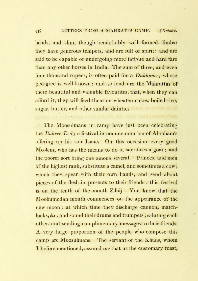 heads, and slim, though remarkably well formed, limbs: they have generous tempers, and are full of spirit; and are said to be capable of undergoing more fatigue and hard fare than any other horses in India. The sum of three, and even four thousand rupees, is often paid for a Dukhunee, whose pedigree is well known: and so fond are the Mahrattas of these beautiful and valuable favourites, that, when they can afford it, they will feed them on wheaten cakes, boiled rice, sugar, butter, and other similar dainties. The Moosulmans in camp have just been celebrating the Bukree Eed; a festival in commemoration of Abraham's offering up his son Isaac. On this occasion every good Moslem, who has the means to do it, sacrifices a goat; and the poorer sort bring one among several. Princes, and men of the highest rank, substitute a camel, and sometimes a cow; which they spear with their own hands, and send about pieces of the flesh in presents to their friends : this festival is on the tenth of the month Zilhij. You know that the Moohumedan month commences on the appearance of the new moon ; at which time they discharge cannon, match- locks, &c. and sound their drums and trumpets ; saluting each other, and sending complimentary messages to their friends. A very large proportion of the people who compose this camp are Moosulmans. The servant of the Khans, whom I before mentioned, assured me that at the customary feast.