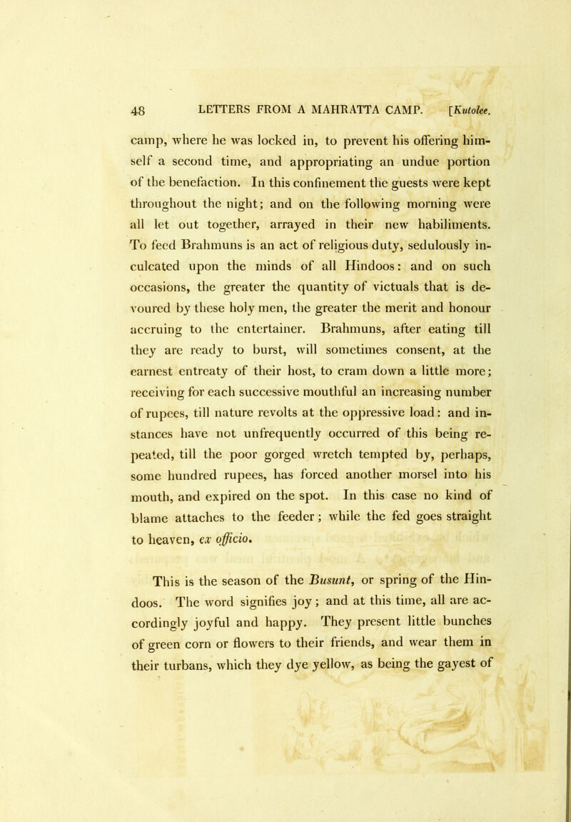 camp, where he was locked in, to prevent his offering him- self a second time, and appropriating an undue portion of the benefaction. In this confinement the guests were kept throughout the night; and on the following morning were all let out together, arrayed in their new habiliments. To feed Brahmuns is an act of religious duty, sedulously in- culcated upon the minds of all Hindoos: and on such occasions, the greater the quantity of victuals that is de- voured by these holy men, the greater the merit and honour accruing to the entertainer. Brahmuns, after eating till they are ready to burst, will sometimes consent, at the earnest entreaty of their host, to cram down a little more; receiving for each successive mouthful an increasing number of rupees, till nature revolts at the oppressive load: and in- stances have not unfrequently occurred of this being re- peated, till the poor gorged wretch tempted by, perhaps, some hundred rupees, has forced another morsel into his mouth, and expired on the spot. In this case no kind of blame attaches to the feeder; while the fed goes straight to heaven, ex officio. This is the season of the Busunt, or spring of the Hin- doos. The word signifies joy; and at this time, all are ac- cordingly joyful and happy. They present little bunches of green corn or flowers to their friends, and wear them in their turbans, which they dye yellow, as being the gayest of