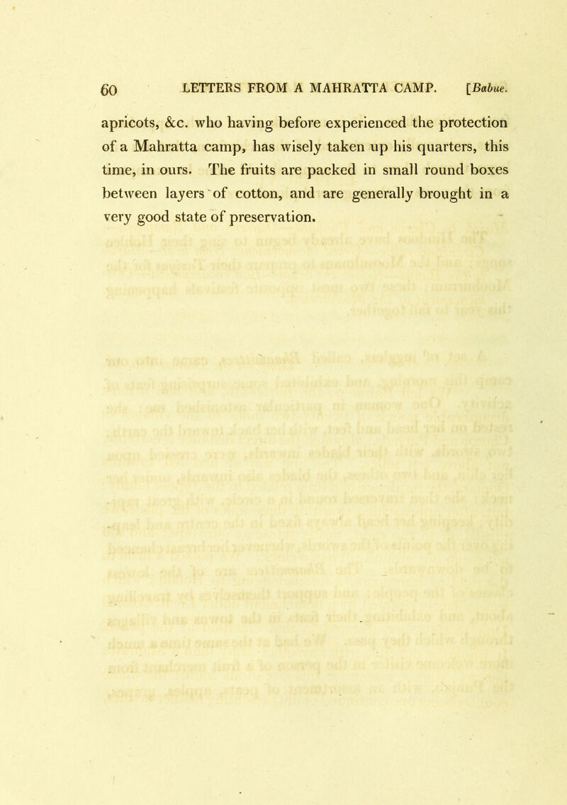 apricots, &c. who having before experienced the protection of a Mahratta camp, has wisely taken up his quarters, this time, in ours. The fruits are packed in small round boxes between layers of cotton, and are generally brought in a very good state of preservation.