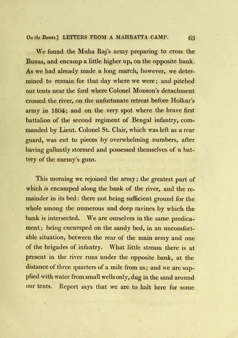 We found the Muha Raj’s army preparing to cross the Bunas, and encamp a little higher up, on the opposite bank. As we had already made a long march, however, we deter- mined to remain for that day where we were; and pitched our tents near the ford where Colonel Monson's detachment crossed the river, on the unfortunate retreat before Holkar's army in 1804; and on the very spot where the brave first battalion of the second regiment of Bengal infantry, com- manded by Lieut. Colonel St. Clair, which was left as a rear guard, was cut to pieces by overwhelming numbers, after having gallantly stormed and possessed themselves of a bat- tery of the enemy's guns. This morning we rejoined the army; the greatest part of which is encamped along the bank of the river, and the re- mainder in its bed: there not being sufficient ground for the whole among the numerous and deep ravines by which the bank is intersected. We are ourselves in the same predica- ment; being encamped on the sandy bed, in an uncomfort- able situation, between the rear of the main army and one of the brigades of infantry. What little stream there is at present in the river runs under the opposite bank, at the distance of three quarters of a mile from us; and we are sup- plied with water from small wells only, dug in the sand around our tents. Report says that we are to halt here for some