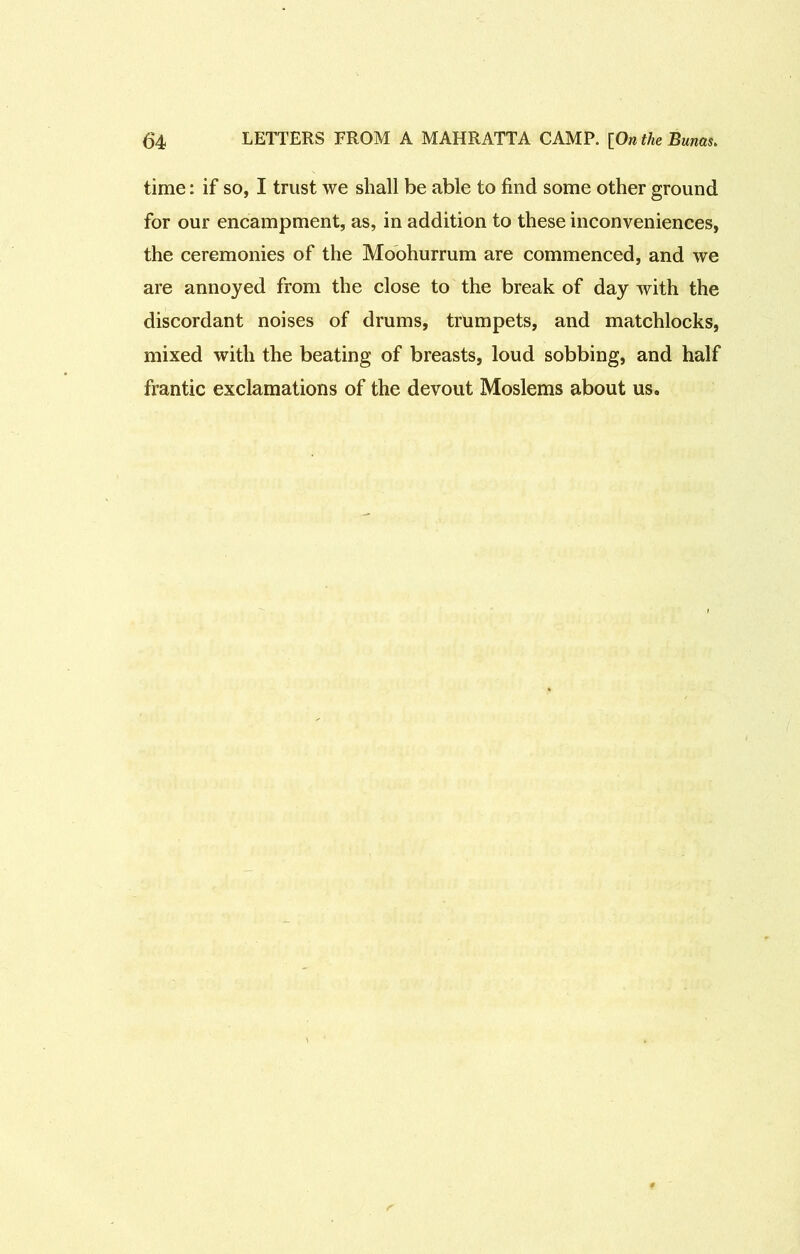 time: if so, I trust we shall be able to find some other ground for our encampment, as, in addition to these inconveniences, the ceremonies of the Moohurrum are commenced, and we are annoyed from the close to the break of day with the discordant noises of drums, trumpets, and matchlocks, mixed with the beating of breasts, loud sobbing, and half frantic exclamations of the devout Moslems about us.