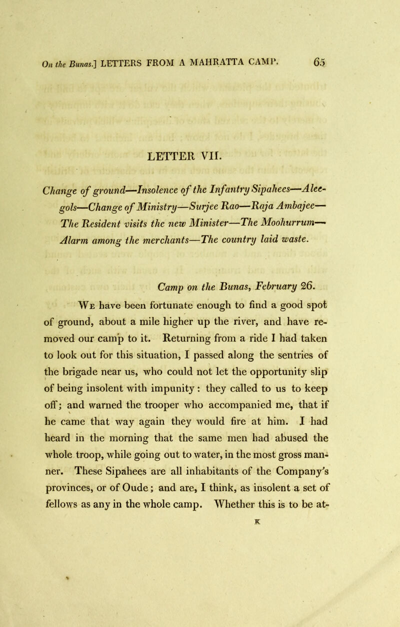 LETTER VII. Change of ground—Insolence of the InfantrySipaliees—Alee- gols—Change of Ministry—Surjee Rao—Raja Amhajee— The Resident visits the new Minister—The Moohurrum— Alarm among the merchants—The country laid waste. Camp on the Runas, February 26. We have been fortunate enough to find a good spot of ground, about a mile higher up the river, and have re- moved our camp to it. Returning from a ride I had taken to look out for this situation, I passed along the sentries of the brigade near us, who could not let the opportunity slip of being insolent with impunity: they called to us to keep off; and warned the trooper who accompanied me, that if \ he came that way again they would fire at him. I had heard in the morning that the same men had abused the whole troop, while going out to water, in the most gross man- ner. These Sipahees are all inhabitants of the Company's provinces, or of Oude; and are, I think, as insolent a set of fellows as any in the whole camp. Whether this is to be at- K