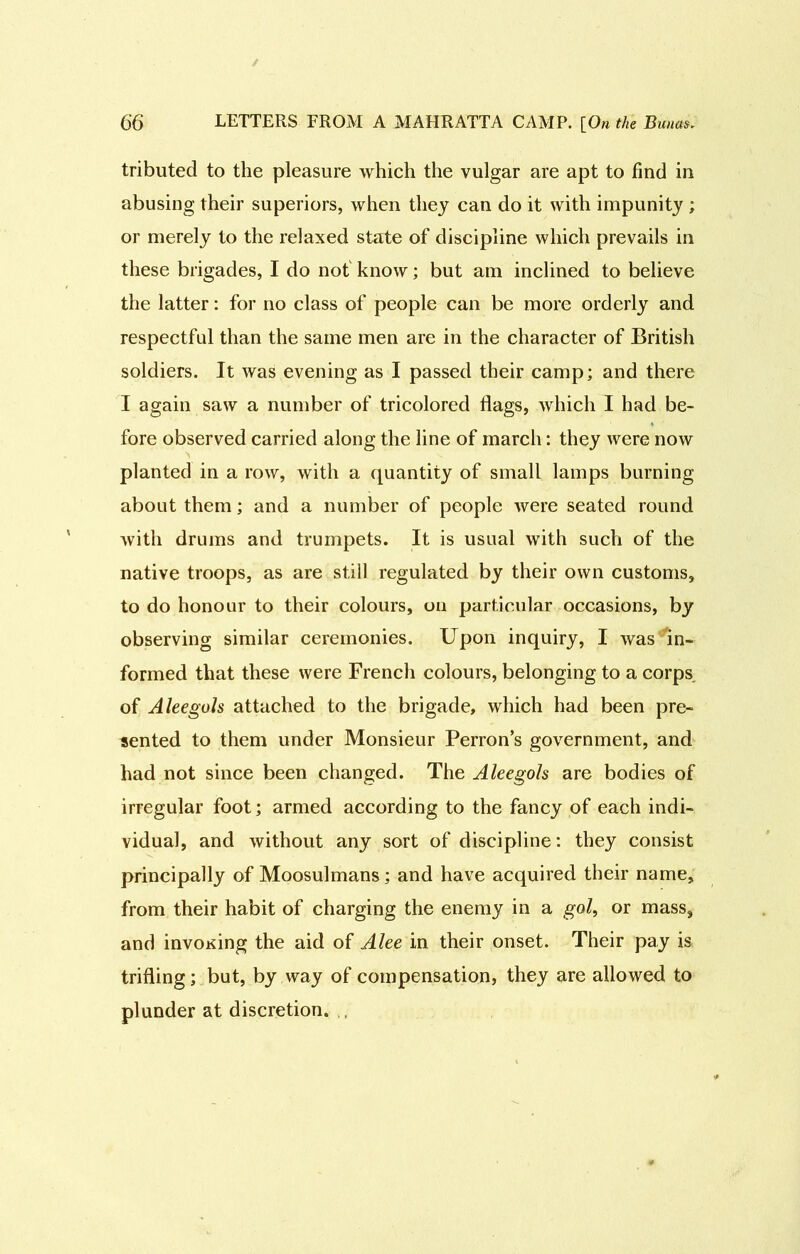 tributed to the pleasure which the vulgar are apt to find in abusing their superiors, when they can do it with impunity ; or merely to the relaxed state of discipline which prevails in these brigades, I do not know; but am inclined to believe the latter: for no class of people can be more orderly and respectful than the same men are in the character of British soldiers. It was evening as I passed their camp; and there I again saw a number of tricolored flags, which I had be- fore observed carried along the line of march: they were now planted in a row, with a quantity of small lamps burning about them; and a number of people were seated round with drums and trumpets. It is usual with such of the native troops, as are still regulated by their own customs, to do honour to their colours, on particular occasions, by observing similar ceremonies. Upon inquiry, I was in- formed that these were French colours, belonging to a corps of Aleegols attached to the brigade, which had been pre- sented to them under Monsieur Perron’s government, and had not since been changed. The Aleegols are bodies of irregular foot; armed according to the fancy of each indi- vidual, and without any sort of discipline: they consist principally of Moosulmans; and have acquired their name, from their habit of charging the enemy in a gol, or mass, and invoKing the aid of Alee in their onset. Their pay is trifling; but, by way of compensation, they are allowed to plunder at discretion. ,