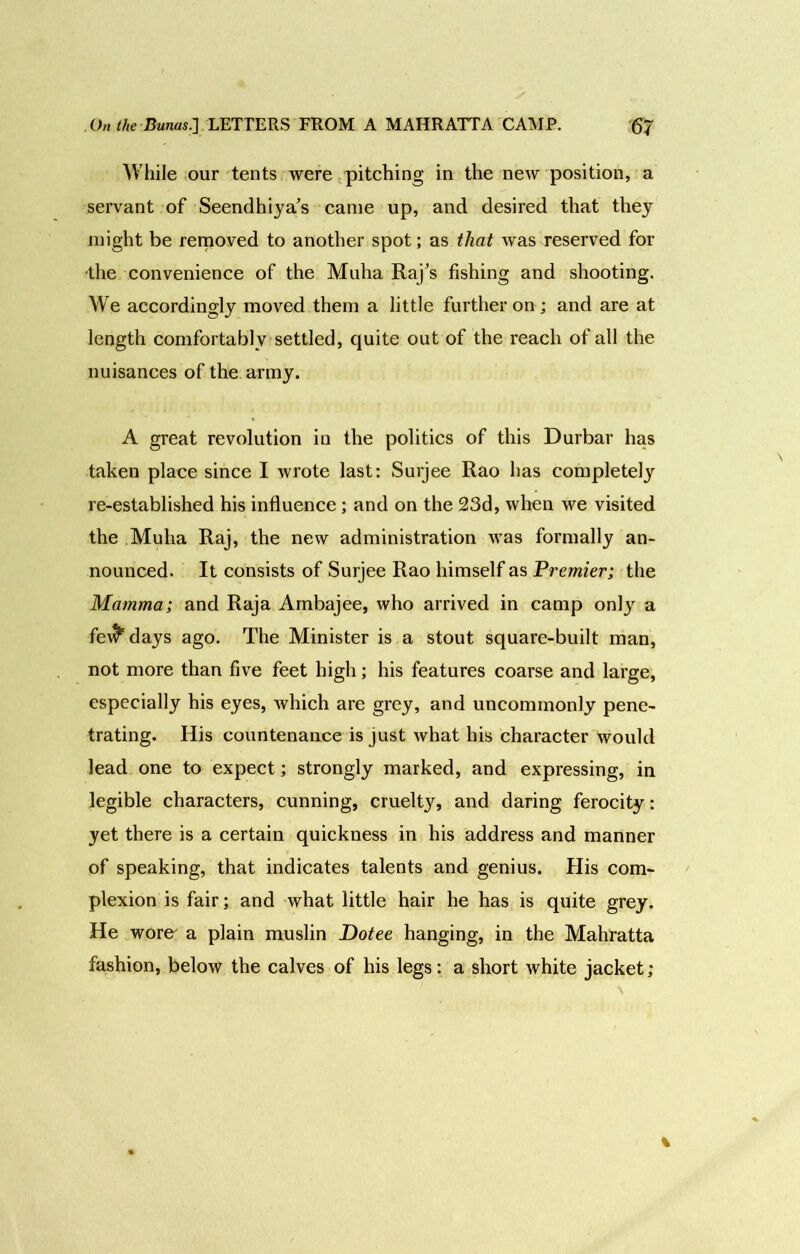 While our tents were pitching in the new position, a servant of Seendhiya’s came up, and desired that they might be removed to another spot; as that was reserved for •the convenience of the Muha Raj's fishing and shooting. We accordingly moved them a little further on; and are at length comfortably settled, quite out of the reach of all the nuisances of the army. A great revolution in the politics of this Durbar has taken place since I wrote last: Surjee Rao has completely re-established his influence; and on the 23d, when we visited the Muha Raj, the new administration was formally an- nounced. It consists of Surjee Rao himself as Premier; the Mamma; and Raja Ambajee, who arrived in camp only a fe\^ days ago. The Minister is a stout square-built man, not more than five feet high; his features coarse and large, especially his eyes, which are grey, and uncommonly pene- trating. His countenance is just what his character would lead one to expect; strongly marked, and expressing, in legible characters, cunning, cruelty, and daring ferocity: yet there is a certain quickness in his address and manner of speaking, that indicates talents and genius. His com- plexion is fair; and what little hair he has is quite grey. He wore- a plain muslin Dotee hanging, in the Mahratta fashion, below the calves of his legs: a short white jacket;