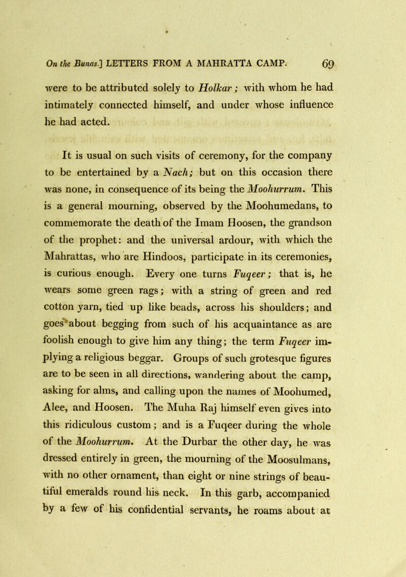 were to be attributed solely to Holkar; with whom he had intimately connected himself, and under whose influence he had acted. It is usual on such visits of ceremony, for the company to be entertained by a Nach; but on this occasion there was none, in consequence of its being the Moohurrum. This is a general mourning, observed by the Moohumedans, to commemorate the death of the Imam Hoosen, the grandson of the prophet: and the universal ardour, with which the Mahrattas, who are Hindoos, participate in its ceremonies, is curious enough. Every one turns Fuqeer; that is, he wears some green rags; with a string of green and red cotton yarn, tied up like beads, across his shoulders; and goes about begging from such of his acquaintance as are foolish enough to give him any thing; the term Fuqeer im- plying a religious beggar. Groups of such grotesque figures are to be seen in all directions, wandering about the camp, asking for alms, and calling upon the names of Moohumed, Alee, and Hoosen. The Muha Raj himself even gives into this ridiculous custom; and is a Euqeer during the whole of the Moohurrum. At the Durbar the other day, he was dressed entirely in green, the mourning of the Moosulmans, with no other ornament, than eight or nine strings of beau- tiful emeralds round his neck. In this garb, accompanied by a few of his confidential servants, he roams about at