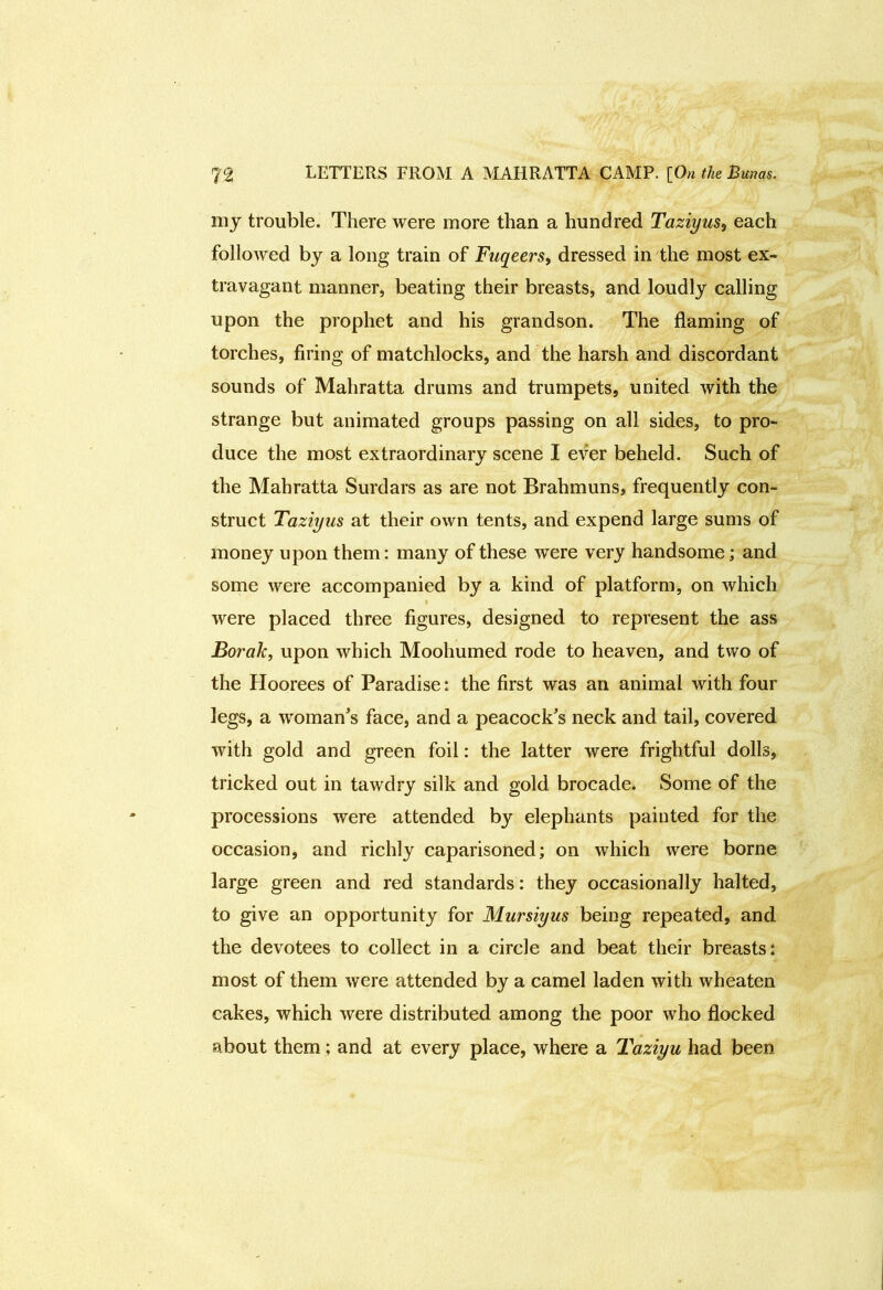 my trouble. There were more than a hundred Taziyus, each followed by a long train of Fuqeers, dressed in the most ex- travagant manner, beating their breasts, and loudly calling upon the prophet and his grandson. The flaming of torches, firing of matchlocks, and the harsh and discordant sounds of Mahratta drums and trumpets, united with the strange but animated groups passing on all sides, to pro- duce the most extraordinary scene I ever beheld. Such of the Mahratta Surdars as are not Brahmuns, frequently con- struct Taziyus at their own tents, and expend large sums of money upon them: many of these were very handsome; and some were accompanied by a kind of platform, on which were placed three figures, designed, to represent the ass Borah, upon which Moohumed rode to heaven, and two of the Hoorees of Paradise: the first was an animal with four legs, a woman’s face, and a peacock’s neck and tail, covered with gold and green foil: the latter were frightful dolls, tricked out in tawdry silk and gold brocade. Some of the processions were attended by elephants painted for the occasion, and richly caparisoned; on which were borne large green and red standards: they occasionally halted, to give an opportunity for Mursiyus being repeated, and the devotees to collect in a circle and beat their breasts: most of them were attended by a camel laden with wheaten cakes, which were distributed among the poor who flocked about them; and at every place, where a Taziyu had been