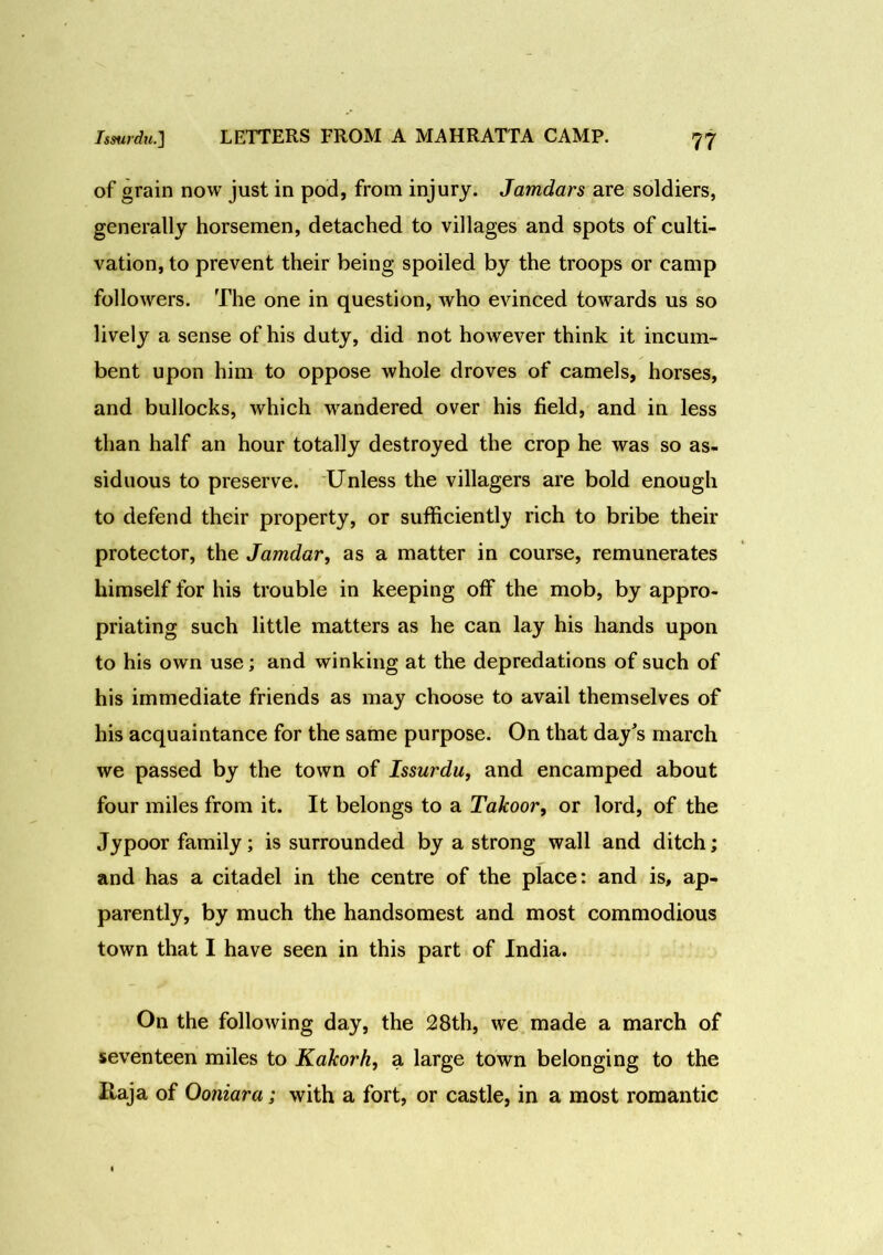 of grain now just in pod, from injury. Jamdars are soldiers, generally horsemen, detached to villages and spots of culti- vation, to prevent their being spoiled by the troops or camp followers. The one in question, who evinced towards us so lively a sense of his duty, did not however think it incum- bent upon him to oppose whole droves of camels, horses, and bullocks, which wandered over his field, and in less than half an hour totally destroyed the crop he was so as- siduous to preserve. Unless the villagers are bold enough to defend their property, or sufficiently rich to bribe their protector, the Jamdar, as a matter in course, remunerates himself for his trouble in keeping off the mob, by appro- priating such little matters as he can lay his hands upon to his own use; and winking at the depredations of such of his immediate friends as may choose to avail themselves of his acquaintance for the same purpose. On that day's march we passed by the town of Issurdu, and encamped about four miles from it. It belongs to a Takoor, or lord, of the Jypoor family; is surrounded by a strong wall and ditch; and has a citadel in the centre of the place: and is, ap- parently, by much the handsomest and most commodious town that I have seen in this part of India. On the following day, the 28th, we made a march of seventeen miles to Kakorh, a large town belonging to the Haja of Ooniara; with a fort, or castle, in a most romantic