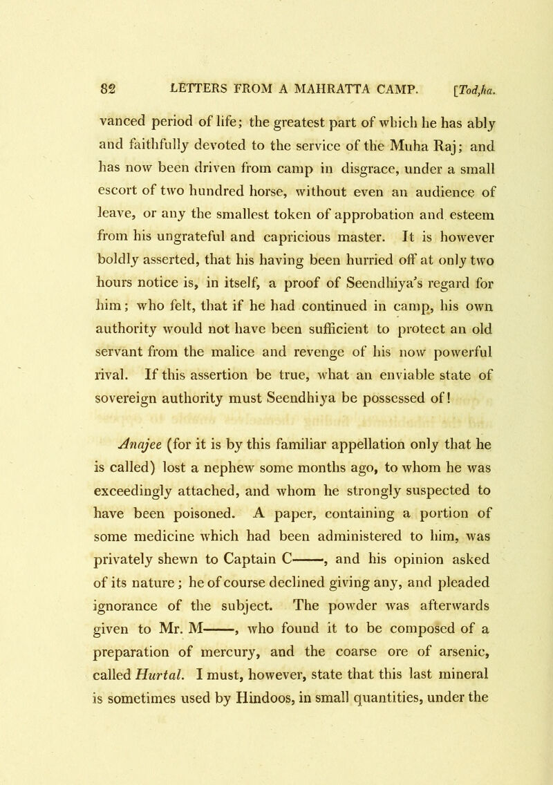 vanced period of life; the greatest part of which he has ably and faithfully devoted to the service of the Muha Raj; and has now been driven from camp in disgrace, under a small escort of two hundred horse, without even an audience of leave, or any the smallest token of approbation and esteem from his ungrateful and capricious master. It is however boldly asserted, that his having been hurried off at only two hours notice is, in itself, a proof of Seendhiya's regard for him; who felt, that if he had continued in camp, his own authority would not have been sufficient to protect an old servant from the malice and revenge of his now powerful rival. If this assertion be true, what an enviable state of sovereign authority must Seendhiya be possessed of! Anajee (for it is by this familiar appellation only that he is called) lost a nephew some months ago, to whom he was exceedingly attached, and whom he strongly suspected to have been poisoned. A paper, containing a portion of some medicine which had been administered to him, was privately shewn to Captain C——, and his opinion asked of its nature ; he of course declined giving any, and pleaded ignorance of the subject. The powder was afterwards given to Mr. M , who found it to be composed of a preparation of mercury, and the coarse ore of arsenic, called Hurtal. I must, however, state that this last mineral is sometimes used by Hindoos, in small quantities, under the