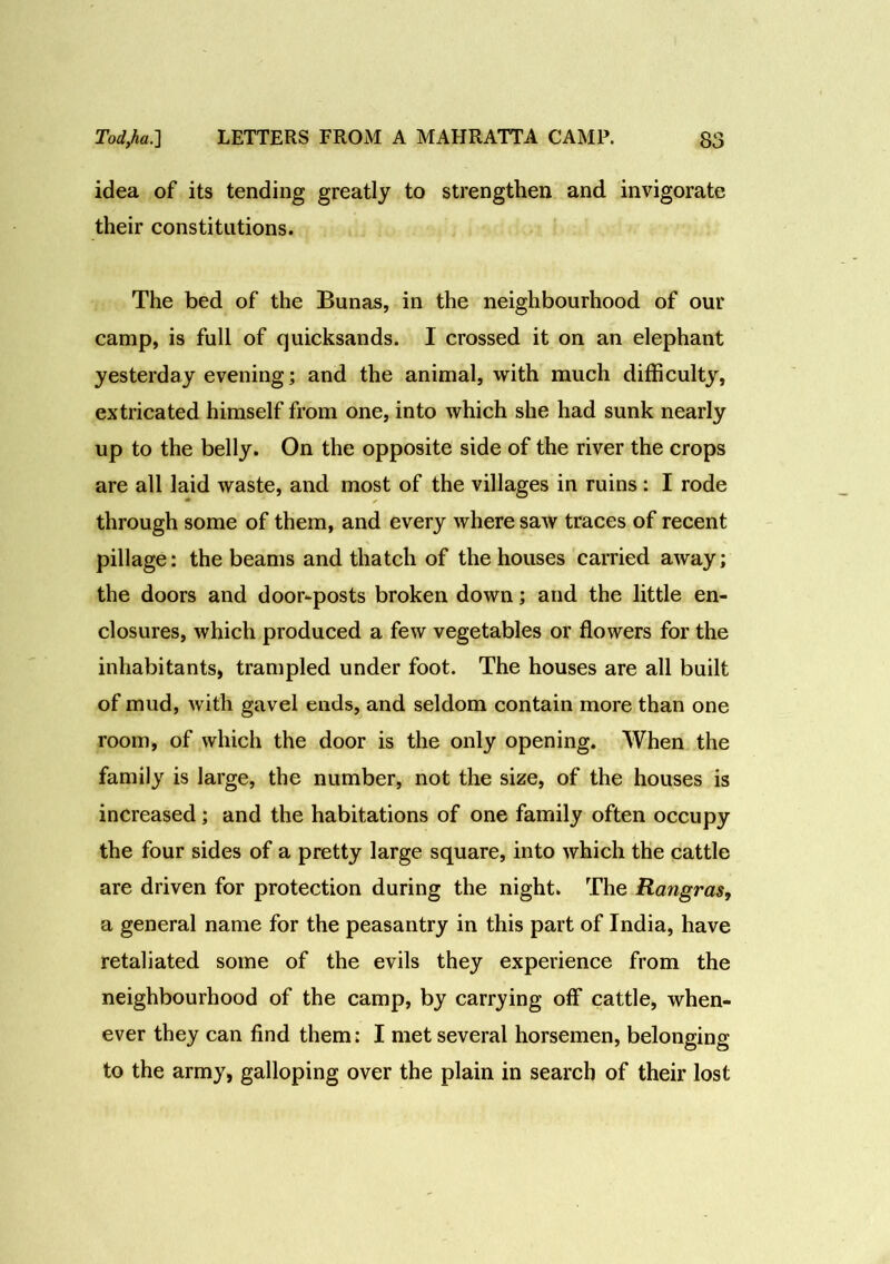 idea of its tending greatly to strengthen and invigorate their constitutions. The bed of the Bunas, in the neighbourhood of our camp, is full of quicksands. I crossed it on an elephant yesterday evening; and the animal, with much difficulty, extricated himself from one, into which she had sunk nearly up to the belly. On the opposite side of the river the crops are all laid waste, and most of the villages in ruins : I rode through some of them, and every where saw traces of recent pillage: the beams and thatch of the houses carried away; the doors and door-posts broken down; and the little en- closures, which produced a few vegetables or flowers for the inhabitants, trampled under foot. The houses are all built of mud, with gavel ends, and seldom contain more than one room, of which the door is the only opening. When the family is large, the number, not the size, of the houses is increased ; and the habitations of one family often occupy the four sides of a pretty large square, into which the cattle are driven for protection during the night. The Rangras, a general name for the peasantry in this part of India, have retaliated some of the evils they experience from the neighbourhood of the camp, by carrying off cattle, when- ever they can find them: I met several horsemen, belonging to the army, galloping over the plain in search of their lost