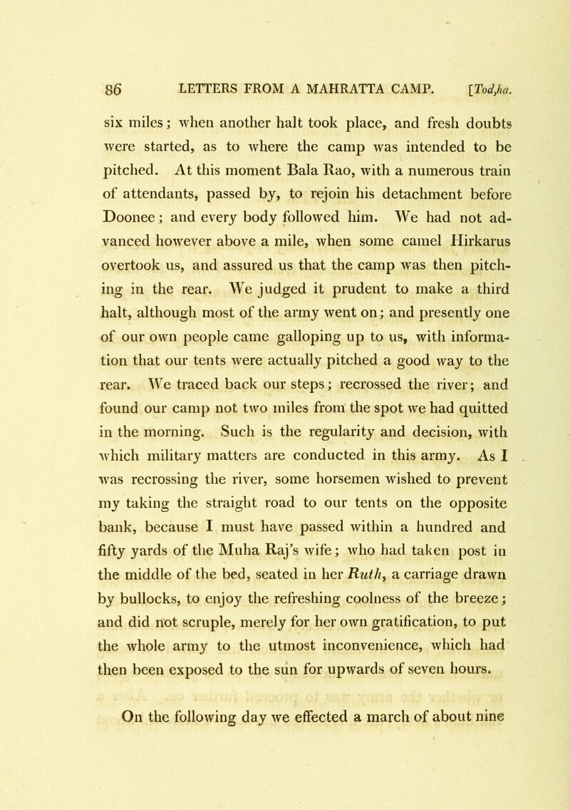 six miles; when another halt took place, and fresh doubts were started, as to where the camp was intended to be pitched. At this moment Bala Rao, with a numerous train of attendants, passed by, to rejoin his detachment before Doonee; and every body followed him. We had not ad- vanced however above a mile, when some camel Hirkarus overtook us, and assured us that the camp was then pitch- ing in the rear. We judged it prudent to make a third halt, although most of the army went on; and presently one of our own people came galloping up to us, with informa- tion that our tents were actually pitched a good way to the rear. We traced back our steps; recrossed the river; and found our camp not two miles from the spot we had quitted in the morning. Such is the regularity and decision, with which military matters are conducted in this army. As I was recrossing the river, some horsemen wished to prevent my taking the straight road to our tents on the opposite bank, because I must have passed within a hundred and fifty yards of the Muha Raj’s wife; who had taken post in the middle of the bed, seated in her Ruth, a carriage drawn by bullocks, to enjoy the refreshing coolness of the breeze; and did not scruple, merely for her own gratification, to put the whole army to the utmost inconvenience, which had then been exposed to the sun for upwards of seven hours. On the following day we effected a march of about nine