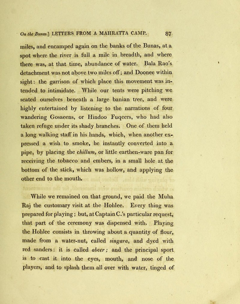 miles, and encamped again on the banks of the Bunas, at a spot where the river is full a mile in breadth, and where there was, at that time, abundance of water. Bala Rao's detachment was not above two miles off; and Doonee within sight: the garrison of which place this movement was in- tended to intimidate. While our tents were pitching we seated ourselves beneath a large banian tree, and were highly entertained by listening to the narrations of four wandering Gosaeens, or Hindoo Fuqeers, Avho had also taken refuge under its shady branches. One of them held a long walking staff in his hands, which, when another ex- pressed a wish to smoke, he instantly converted into a pipe, by placing the chillum, or little earthen-ware pan for receiving the tobacco and embers, in a small hole at the bottom of the stick, which was hollow, and applying the other end to the mouth. While we remained on that ground, we paid the Muha Raj the customary visit at the Hohlee. Every thing was prepared for playing; but, at Captain C/s particular request, that part of the ceremony was dispensed with. Playing the Hohlee consists in throwing about a quantity of flour, made from a water-nut, called singara, and dyed with red sanders: it is called abeer; and the principal sport is to cast it into the eyes, mouth, and nose of the players, and to splash them all over with water, tinged of