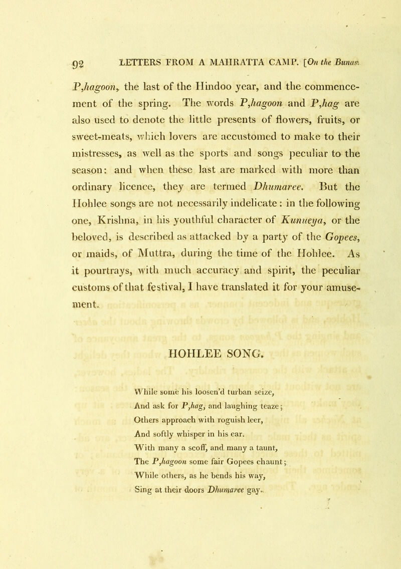 PJiagoon, the last of the Hindoo year, and the commence- ment of the spring. The words PJiagoon and PJiag are also used to denote the little presents of flowers, fruits, or sweet-meats, which lovers are accustomed to make to their mistresses, as well as the sports and songs peculiar to the season: and when these last are marked with more than ordinary licence, they are termed Dhumaree. But the Hohlee songs are not necessarily indelicate : in the following one, Krishna, in his youthful character of Kunueya, or the beloved, is described as attacked by a party of the Gopees, or maids, of Muttra, during the time of the Hohlee. As it pourtrays, with much accuracy and spirit, the peculiar customs of that festival, I have translated it for your amuse- ment. HOHLEE SONG. While some his loosen’d turban seize, And ask for P,hag, and laughing teaze; Others approach with roguish leer, And softly whisper in his ear. With many a scoff, and many a taunt, The P,hagoon some fair Gopees chaunt; While others, as he bends his way, Sing at their doors Dhumaree gay..