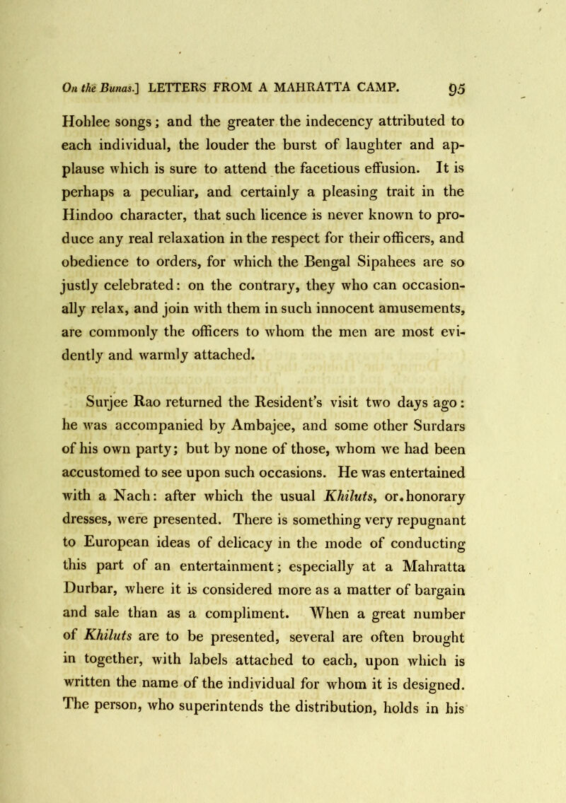 Hohlee songs; and the greater the indecency attributed to each individual, the louder the burst of laughter and ap- plause which is sure to attend the facetious effusion. It is perhaps a peculiar, and certainly a pleasing trait in the Hindoo character, that such licence is never known to pro- duce any real relaxation in the respect for their officers, and obedience to orders, for which the Bengal Sipahees are so justly celebrated: on the contrary, they who can occasion- ally relax, and join with them in such innocent amusements, are commonly the officers to whom the men are most evi- dently and warmly attached. Surjee Rao returned the Resident’s visit two days ago: he was accompanied by Ambajee, and some other Surdars of his own party; but by none of those, whom we had been accustomed to see upon such occasions. He was entertained with a Nach: after which the usual Khiluts, or* honorary dresses, were presented. There is something very repugnant to European ideas of delicacy in the mode of conducting this part of an entertainment; especially at a Mahratta Durbar, where it is considered more as a matter of bargain and sale than as a compliment. When a great number of Khiluts are to be presented, several are often brought in together, with labels attached to each, upon which is written the name of the individual for whom it is designed. The person, who superintends the distribution, holds in his