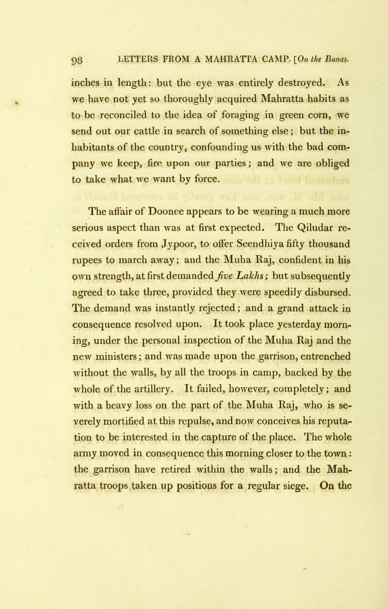 inches in length: but the eye was entirely destroyed. As we have not yet so thoroughly acquired Mahratta habits as to be reconciled to the idea of foraging in green corn, we send out our cattle in search of something else; but the in- habitants of the country, confounding us with the bad com- pany we keep, fire upon our parties; and we are obliged to take what we want by force. The alfair of Doonee appears to be wearing a much more serious aspect than was at first expected. The Qiludar re- ceived orders from Jypoor, to offer Seendhiya fifty thousand rupees to march away; and the Muha Raj, confident in his own strength, at first demanded Jive Lakhs; but subsequently agreed to take three, provided they were speedily disbursed. The demand was instantly rejected; and a grand attack in consequence resolved upon. It took place yesterday morn- ing, under the personal inspection of the Muha Raj and the new ministers; and was made upon the garrison, entrenched without the walls, by all the troops in camp, backed by the whole of the artillery. It failed, however, completely; and with a heavy loss on the part of the Muha Raj, who is se- verely mortified at this repulse, and now conceives his reputa- tion to be interested in the capture of the place. The whole army moved in consequence this morning closer to the town: the garrison have retired within the walls; and the Mah- ratta troops taken up positions for a regular siege. On the