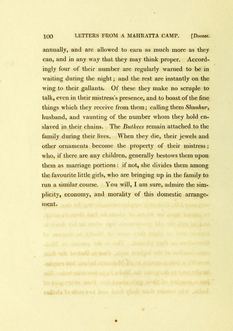 annually, and are allowed to earn as much more as they can, and in any way that they may think proper. Accord- ingly four of their number are regularly warned to be in waiting during the night; and the rest are instantly on the wing to their gallants. Of these they make no scruple to talk, even in their mistress’s presence, and to boast of the fine things which they receive from them; calling them Shuohur, husband, and vaunting of the number whom they hold en- slaved in their chains. The Butkees remain attached to the family during their lives. When they die, their jewels and other ornaments become the property of their mistress; who, if there are any children, generally bestows them upon them as marriage portions: if not, she divides them among the favourite little girls, who are bringing up in the family to run a similar course. You will, I am sure, admire the sim- plicity, economy, and morality of this domestic arrange- ment.