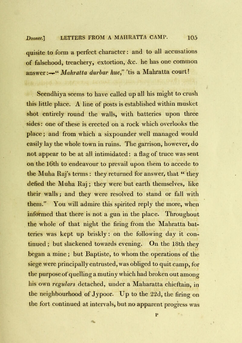 quisite to form a perfect character: and to all accusations of falsehood, treachery, extortion, &c. he has one common answerMahratta durbar hue,” ’tis a Mahratta court! Seendhiya seems to have called up all his might to crush this little place. A line of posts is established within musket shot entirely round the walls, with batteries upon three sides: one of these is erected on a rock which overlooks the place; and from which a sixpounder well managed would easily lay the whole town in ruins. The garrison, however, do not appear to be at all intimidated: a flag of truce was sent on the 16th to endeavour to prevail upon them to accede to the Muha Raj’s terms : they returned for answer, that “ they defied the Muha Raj; they were but earth themselves, like their walls; and they were resolved to stand or fall with them.” You will admire this spirited reply the more, when informed that there is not a gun in the place. Throughout the whole of that night the firing from the Mahratta bat- teries was kept up briskly: on the following day it con- tinued ; but slackened towards evening. On the 18th they began a mine ; but Baptiste, to whom the operations of the siege were principally entrusted, was obliged to quit camp, for the purpose of quelling a mutiny which had broken out among his own regulars detached, under a Maharatta chieftain, in the neighbourhood of Jypoor. Up to the 22d, the firing on the fort continued at intervals, but no apparent progress was p