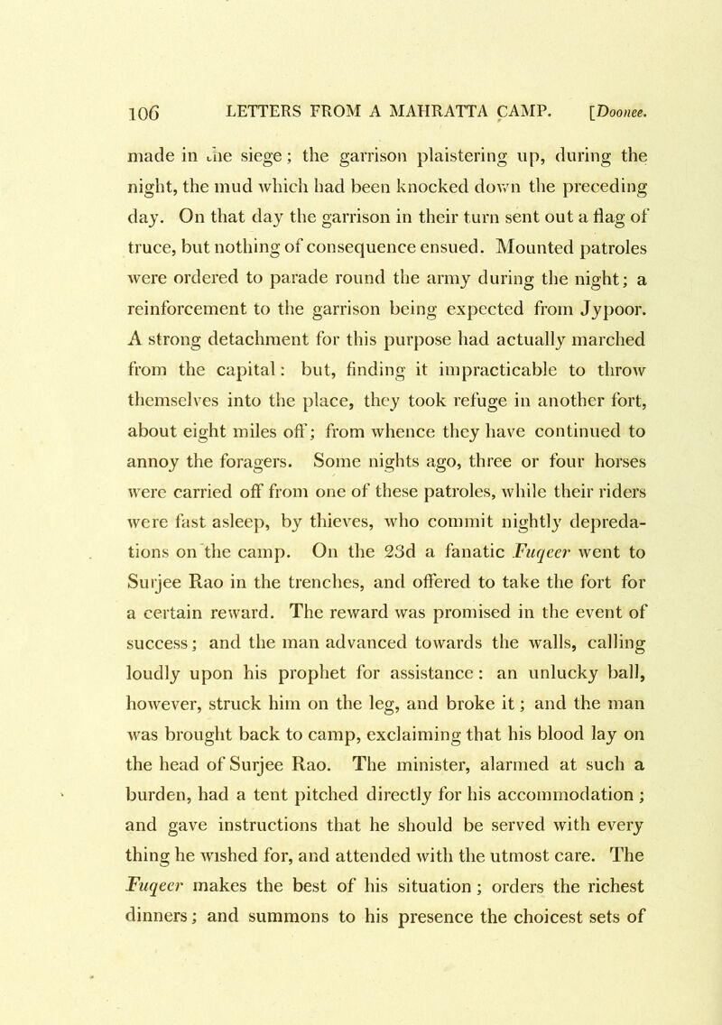 made in die siege; the garrison plaistering up, during the night, the mud which had been knocked down the preceding day. On that day the garrison in their turn sent out a dag of truce, but nothing of consequence ensued. Mounted patroles were ordered to parade round the army during the night; a reinforcement to the garrison being expected from Jypoor. A strong detachment for this purpose had actually marched from the capital: but, finding it impracticable to throw themselves into the place, they took refuge in another fort, about eight miles off; from whence they have continued to annoy the foragers. Some nights ago, three or four horses were carried off from one of these patroles, while their riders were fast asleep, by thieves, who commit nightly depreda- tions on the camp. On the 23d a fanatic Fuqeer went to Surjee Rao in the trenches, and offered to take the fort for a certain reward. The reward was promised in the event of success; and the man advanced towards the walls, calling loudly upon his prophet for assistance : an unlucky ball, however, struck him on the leg, and broke it; and the man was brought back to camp, exclaiming that his blood lay on the head of Surjee Rao. The minister, alarmed at such a burden, had a tent pitched directly for his accommodation ; and gave instructions that he should be served with every thing he wished for, and attended with the utmost care. The Fuqeer makes the best of his situation; orders the richest dinners; and summons to his presence the choicest sets of