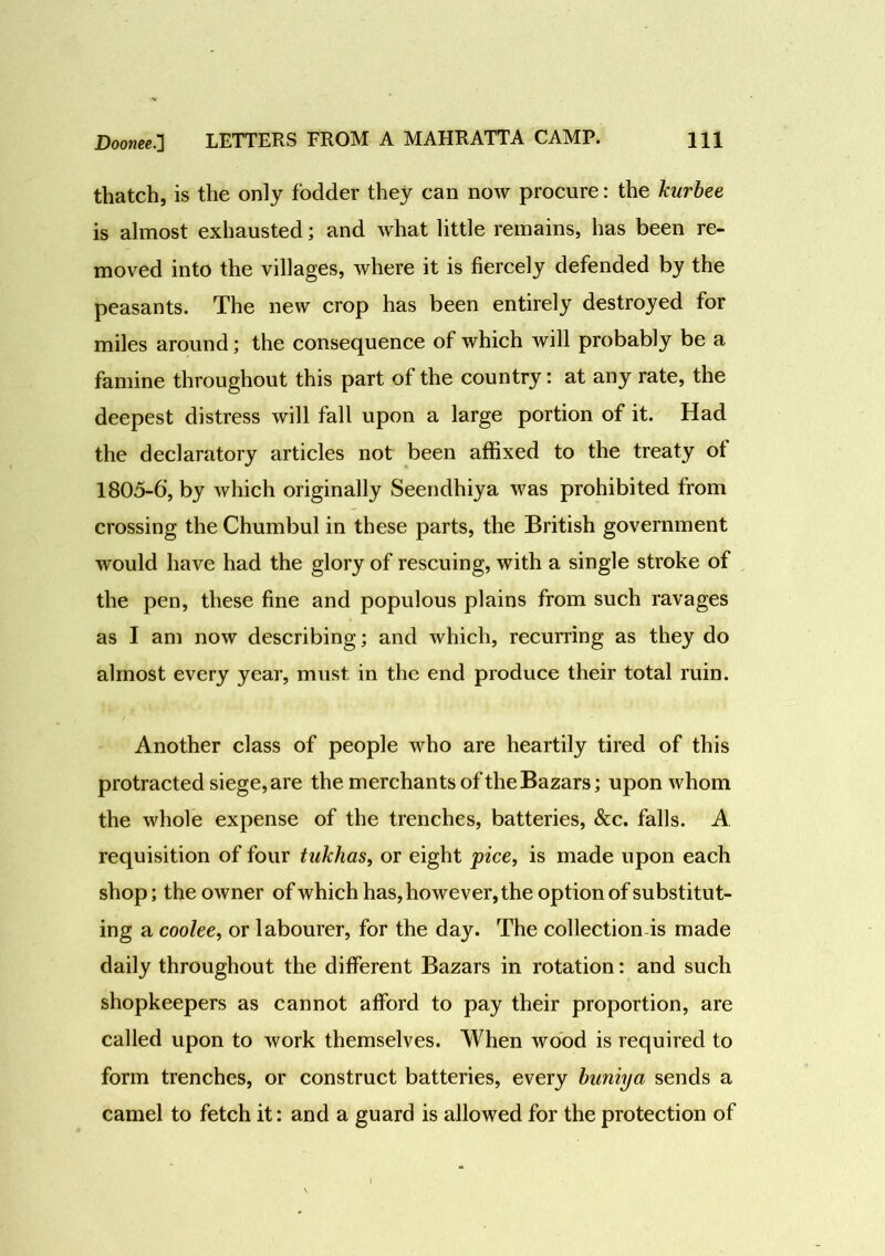 thatch, is the only fodder they can now procure: the kurbee is almost exhausted; and what little remains, has been re- moved into the villages, where it is fiercely defended by the peasants. The new crop has been entirely destroyed for miles around; the consequence of which will probably be a famine throughout this part of the country: at any rate, the deepest distress will fall upon a large portion of it. Had the declaratory articles not been affixed to the treaty ot 1805-6, by which originally Seendhiya was prohibited from crossing the Chumbul in these parts, the British government would have had the glory of rescuing, with a single stroke of the pen, these fine and populous plains from such ravages as I am now describing; and which, recurring as they do almost every year, must in the end produce their total ruin. Another class of people who are heartily tired of this protracted siege, are the merchants of the Bazars; upon whom the whole expense of the trenches, batteries, &c. falls. A requisition of four tnkhas, or eight pice, is made upon each shop; the owner of which has, however, the option of substitut- ing a coolee, or labourer, for the day. The collection is made daily throughout the different Bazars in rotation: and such shopkeepers as cannot afford to pay their proportion, are called upon to work themselves. When wood is required to form trenches, or construct batteries, every buniya sends a camel to fetch it: and a guard is allowed for the protection of