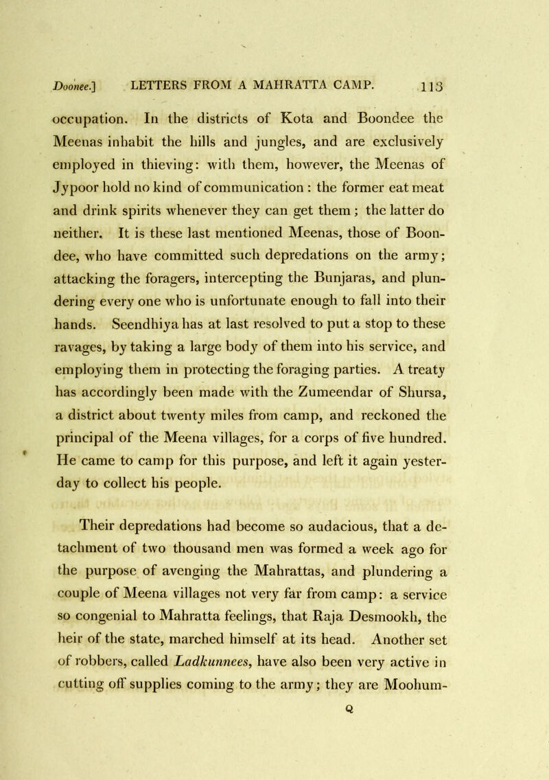 occupation. In the districts of Kota and Boondee the Meenas inhabit the hills and jungles, and are exclusively employed in thieving: with them, however, the Meenas of Jypoor hold no kind of communication : the former eat meat and drink spirits whenever they can get them ; the latter do neither. It is these last mentioned Meenas, those of Boon- dee, who have committed such depredations on the army; attacking the foragers, intercepting the Bunjaras, and plun- dering every one who is unfortunate enough to fall into their hands. Seendhiya has at last resolved to put a stop to these ravages, by taking a large body of them into his service, and employing them in protecting the foraging parties. A treaty has accordingly been made with the Zumeendar of Shursa, a district about twenty miles from camp, and reckoned the principal of the Meena villages, for a corps of five hundred. He came to camp for this purpose, and left it again yester- day to collect his people. Their depredations had become so audacious, that a de- tachment of two thousand men was formed a week ago for the purpose of avenging the Mahrattas, and plundering a couple of Meena villages not very far from camp: a service so congenial to Mahratta feelings, that Raja Desmookh, the heir of the state, marched himself at its head. Another set of robbers, called Ladkunnees, have also been very active in cutting off supplies coming to the army; they are Moohum- Q