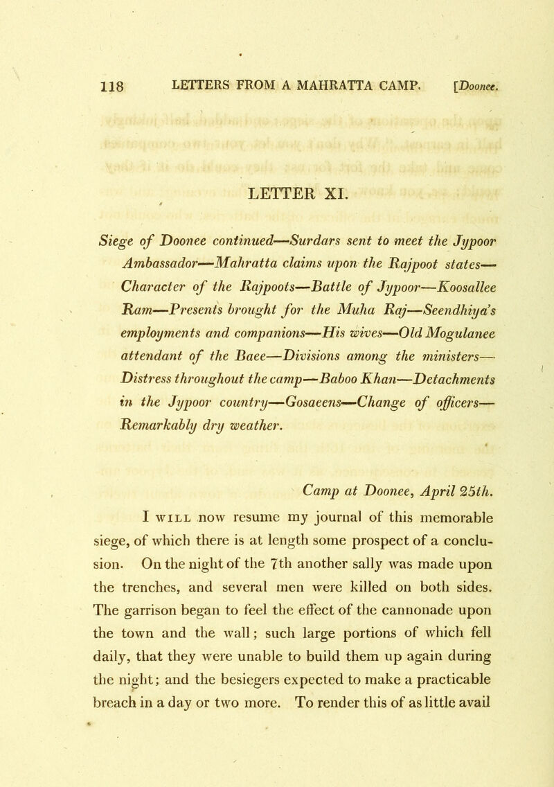 LETTER XI. Siege of Doonee continued—Surdars sent to meet the Jypoor Ambassador—Mahratta claims upon the Rajpoot states— Character of the Rajpoots—Battle of Jypoor—Koosallee Ram—Presents brought for the Muha Raj—Seendhiya’s employments and companions—His wives—Old Mogulanee attendant of the Baee—Divisions among the ministers— Distress throughout the camp—Baboo Khan—Detachments in the Jypoor country—Gosaeens—Change of officers— Remarkably dry weather. Camp at Doonee, April 25th. I will now resume my journal of this memorable siege, of which there is at length some prospect of a conclu- sion. On the night of the 7th another sally was made upon the trenches, and several men were killed on both sides. The garrison began to feel the effect of the cannonade upon the town and the wall; such large portions of which fell daily, that they were unable to build them up again during the night; and the besiegers expected to make a practicable breach in a day or two more. To render this of as little avail