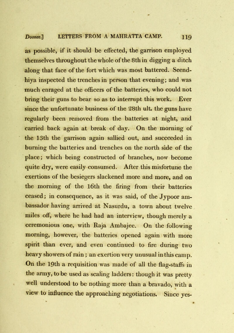 as possible, if it should be effected, the garrison employed themselves throughout the whole of the 8th in digging a ditch along that face of the fort which was most battered. Seend- hiya inspected the trenches in person that evening; and was much enraged at the officers of the batteries, who could not bring their guns to bear so as to interrupt this work. Ever since the unfortunate business of the 28th ult. the guns have regularly been removed from the batteries at night, and carried back again at break of day. On the morning of the 13th the garrison again sallied out, and succeeded in burning the batteries and trenches on the north side of the place; which being constructed of branches, now become quite dry, were easily consumed. After this misfortune the exertions of the besiegers slackened more and more, and on the morning of the 16th the firing from their batteries ceased; in consequence, as it was said, of the Jypoor am- bassador having arrived at Nasurdu, a town about twelve miles off, where he had had an interview, though merely a ceremonious one, with Raja Ambajee. On the following morning, however, the batteries opened again with more spirit than ever, and even continued to fire during two heavy showers of rain; an exertion very unusual in this camp. On the 19th a requisition was made of all the flag-staffs in the army, to be used as scaling ladders: though it was pretty well understood to be nothing more than a bravado, with a view to influence the approaching negotiations. Since yes-