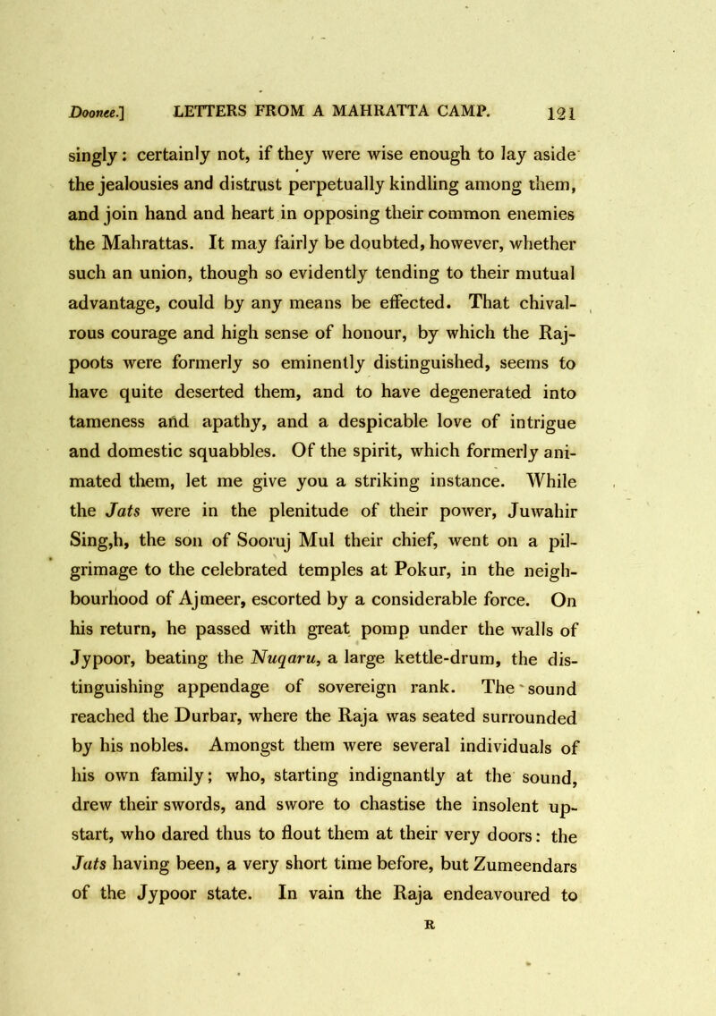 singly: certainly not, if they were wise enough to lay aside the jealousies and distrust perpetually kindling among them, and join hand and heart in opposing their common enemies the Mahrattas. It may fairly be doubted, however, whether such an union, though so evidently tending to their mutual advantage, could by any means be effected. That chival- rous courage and high sense of honour, by which the Raj- poots were formerly so eminently distinguished, seems to have quite deserted them, and to have degenerated into tameness arid apathy, and a despicable love of intrigue and domestic squabbles. Of the spirit, which formerly ani- mated them, let me give you a striking instance. While the Jats were in the plenitude of their power, Juwahir Sing,h, the son of Sooruj Mul their chief, went on a pil- grimage to the celebrated temples at Pokur, in the neigh- bourhood of Ajmeer, escorted by a considerable force. On his return, he passed with great pomp under the walls of Jypoor, beating the Nuqaru, a large kettle-drum, the dis- tinguishing appendage of sovereign rank. The sound reached the Durbar, where the Raja was seated surrounded by his nobles. Amongst them were several individuals of his own family; who, starting indignantly at the sound, drew their swords, and swore to chastise the insolent up- start, who dared thus to flout them at their very doors: the Jats having been, a very short time before, but Zumeendars of the Jypoor state. In vain the Raja endeavoured to R