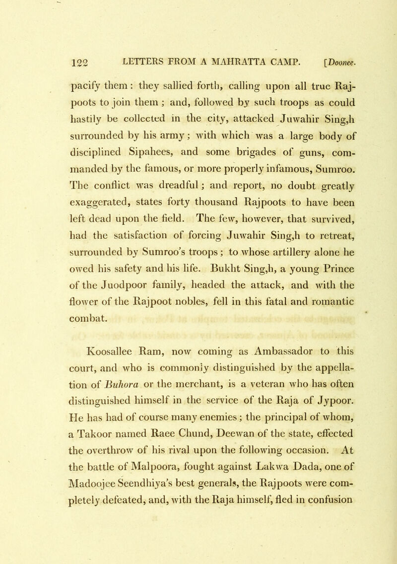 pacify them: they sallied forth, calling upon all true Raj- poots to join them ; and, followed by such troops as could hastily be collected in the city, attacked Juwahir Sing,h surrounded by his army; with which was a large body of disciplined Sipahees, and some brigades of guns, com- manded by the famous, or more properly infamous, Sumroo. The conflict was dreadful; and report, no doubt greatly exaggerated, states forty thousand Rajpoots to have been left dead upon the field. The few, however, that survived, had the satisfaction of forcing Juwahir Sing,h to retreat, surrounded by Sumroo’s troops; to whose artillery alone he owed his safety and his life. Bukht Sing,h, a young Prince of the Juodpoor family, headed the attack, and with the flower of the Rajpoot nobles, fell in this fatal and romantic combat. Koosallee Ram, now coming as Ambassador to this court, and who is commonly distinguished by the appella- tion of Buhora or the merchant, is a veteran who has often distinguished himself in the service of the Raja of Jypoor. He has had of course many enemies; the principal of whom, a Takoor named Raee Chund, Deewan of the state, effected the overthrow of his rival upon the following occasion. At the battle of Malpoora, fought against Lakwa Dada, one of Madoojee Seendhiya’s best generals, the Rajpoots were com- pletely defeated, and, with the Raja himself, fled in confusion