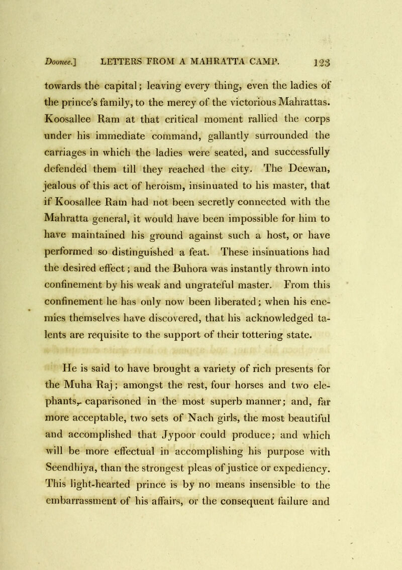 towards the capital; leaving every thing, even the ladies of the prince’s family, to the mercy of the victorious Mahrattas. Koosallee Ram at that critical moment rallied the corps under his immediate command, gallantly surrounded the carriages in which the ladies were seated, and successfully defended them till they reached the city. The Deewan, jealous of this act of heroism, insinuated to his master, that if Koosallee Ram had not been secretly connected with the Mahratta general, it would have been impossible for him to have maintained his ground against such a host, or have performed so distinguished a feat. These insinuations had the desired effect; and the Buhora was instantly thrown into confinement by his weak and ungrateful master. From this confinement he has only now been liberated; when his ene- mies themselves have discovered, that his acknowledged ta- lents are requisite to the support of their tottering state. He is said to have brought a variety of rich presents for the Muha Raj; amongst the rest, four horses and two ele- phants,- caparisoned in the most superb manner; and, far more acceptable, two sets of Nach girls, the most beautiful and accomplished that Jypoor could produce; and which will be more effectual in accomplishing his purpose with Seendhiya, than the strongest pleas of justice or expediency. This light-hearted prince is by no means insensible to the embarrassment of his affairs, or the consequent failure and