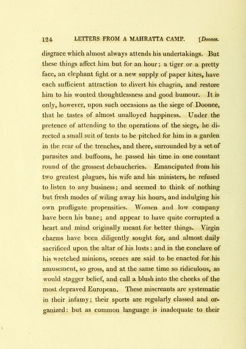 disgrace which almost always attends his undertakings. But these things affect him but for an hour; a tiger or a pretty face, an elephant fight or a new supply of paper kites, have each sufficient attraction to divert his chagrin, and restore him to his wonted thoughtlessness and good humour. It is only, however, upon such occasions as the siege of Doonee, that he tastes of almost unalloyed happiness. Under the pretence of attending to the operations of the siege, he di- rected a small suit of tents to be pitched for him in a garden in the rear of the trenches, and there, surrounded by a set of parasites and buffoons, he passed his time in one constant round of the grossest debaucheries. Emancipated from his two greatest plagues, his wife and his ministers, he refused to listen to any business; and seemed to think of nothing but fresh modes of wiling away his hours, and indulging his own profligate propensities. Women and low company have been his bane; and appear to have quite corrupted a heart and mind originally meant for better things. Virgin charms have been diligently sought for, and almost daily sacrificed upon the altar of his lusts : and in the conclave of his wretched minions, scenes are said to be enacted for his amusement, so gross, and at the same time so ridiculous, as would stagger belief, and call a blush into the cheeks of the most depraved European. These miscreants are systematic in their infamy; their sports are regularly classed and or- ganized: but as common language is inadequate to their